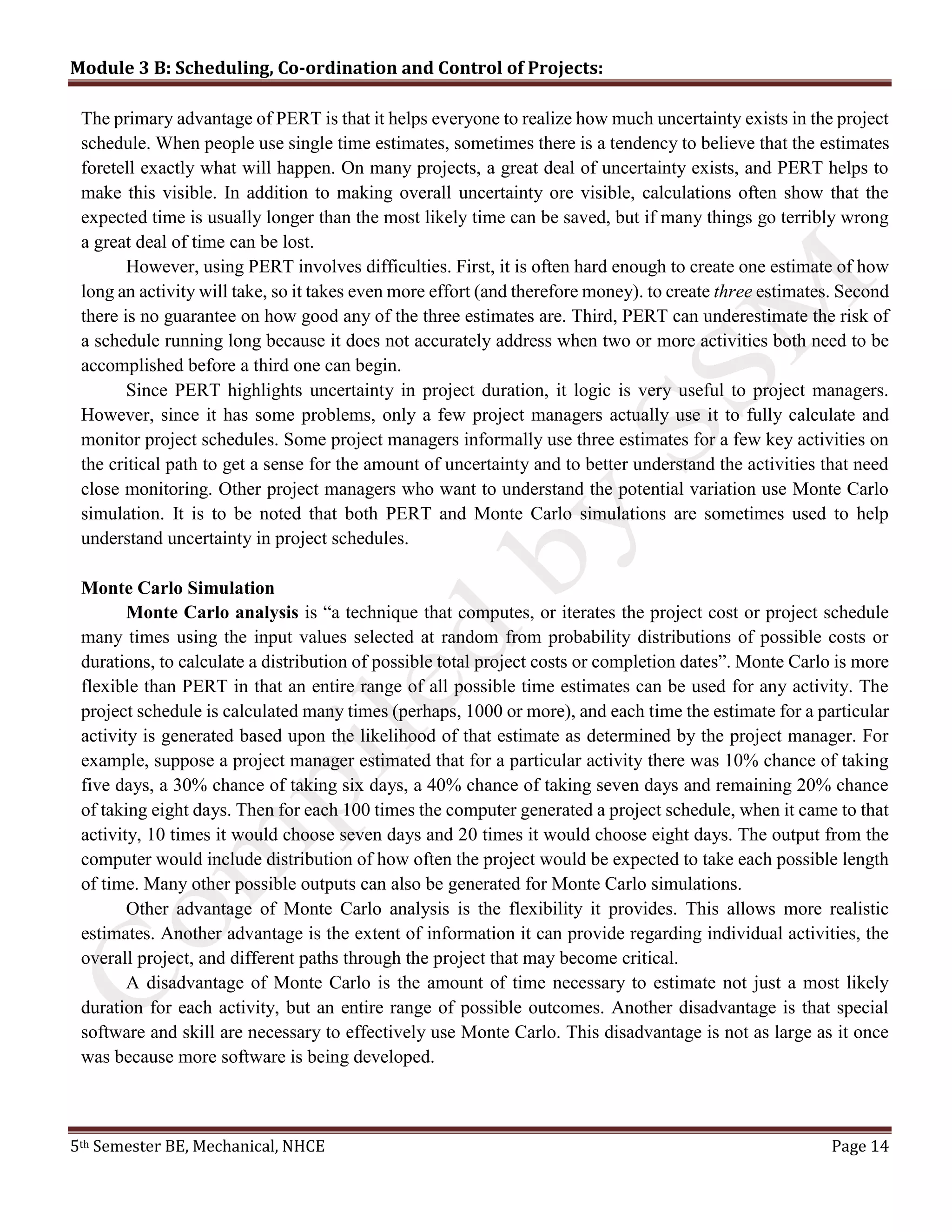 Module 3 B: Scheduling, Co-ordination and Control of Projects:
5th Semester BE, Mechanical, NHCE Page 14
The primary advantage of PERT is that it helps everyone to realize how much uncertainty exists in the project
schedule. When people use single time estimates, sometimes there is a tendency to believe that the estimates
foretell exactly what will happen. On many projects, a great deal of uncertainty exists, and PERT helps to
make this visible. In addition to making overall uncertainty ore visible, calculations often show that the
expected time is usually longer than the most likely time can be saved, but if many things go terribly wrong
a great deal of time can be lost.
However, using PERT involves difficulties. First, it is often hard enough to create one estimate of how
long an activity will take, so it takes even more effort (and therefore money). to create three estimates. Second
there is no guarantee on how good any of the three estimates are. Third, PERT can underestimate the risk of
a schedule running long because it does not accurately address when two or more activities both need to be
accomplished before a third one can begin.
Since PERT highlights uncertainty in project duration, it logic is very useful to project managers.
However, since it has some problems, only a few project managers actually use it to fully calculate and
monitor project schedules. Some project managers informally use three estimates for a few key activities on
the critical path to get a sense for the amount of uncertainty and to better understand the activities that need
close monitoring. Other project managers who want to understand the potential variation use Monte Carlo
simulation. It is to be noted that both PERT and Monte Carlo simulations are sometimes used to help
understand uncertainty in project schedules.
Monte Carlo Simulation
Monte Carlo analysis is “a technique that computes, or iterates the project cost or project schedule
many times using the input values selected at random from probability distributions of possible costs or
durations, to calculate a distribution of possible total project costs or completion dates”. Monte Carlo is more
flexible than PERT in that an entire range of all possible time estimates can be used for any activity. The
project schedule is calculated many times (perhaps, 1000 or more), and each time the estimate for a particular
activity is generated based upon the likelihood of that estimate as determined by the project manager. For
example, suppose a project manager estimated that for a particular activity there was 10% chance of taking
five days, a 30% chance of taking six days, a 40% chance of taking seven days and remaining 20% chance
of taking eight days. Then for each 100 times the computer generated a project schedule, when it came to that
activity, 10 times it would choose seven days and 20 times it would choose eight days. The output from the
computer would include distribution of how often the project would be expected to take each possible length
of time. Many other possible outputs can also be generated for Monte Carlo simulations.
Other advantage of Monte Carlo analysis is the flexibility it provides. This allows more realistic
estimates. Another advantage is the extent of information it can provide regarding individual activities, the
overall project, and different paths through the project that may become critical.
A disadvantage of Monte Carlo is the amount of time necessary to estimate not just a most likely
duration for each activity, but an entire range of possible outcomes. Another disadvantage is that special
software and skill are necessary to effectively use Monte Carlo. This disadvantage is not as large as it once
was because more software is being developed.
 