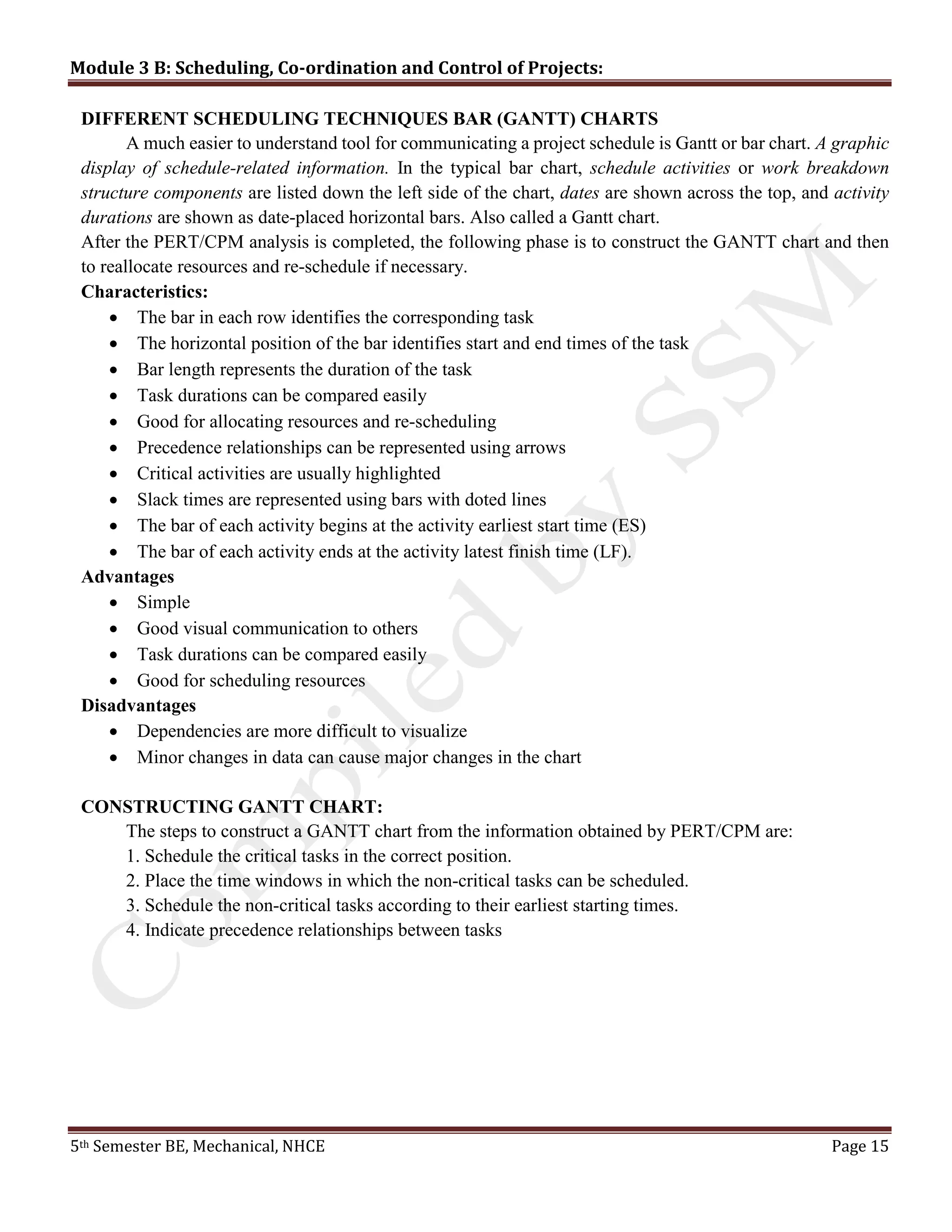 Module 3 B: Scheduling, Co-ordination and Control of Projects:
5th Semester BE, Mechanical, NHCE Page 15
DIFFERENT SCHEDULING TECHNIQUES BAR (GANTT) CHARTS
A much easier to understand tool for communicating a project schedule is Gantt or bar chart. A graphic
display of schedule-related information. In the typical bar chart, schedule activities or work breakdown
structure components are listed down the left side of the chart, dates are shown across the top, and activity
durations are shown as date-placed horizontal bars. Also called a Gantt chart.
After the PERT/CPM analysis is completed, the following phase is to construct the GANTT chart and then
to reallocate resources and re-schedule if necessary.
Characteristics:
 The bar in each row identifies the corresponding task
 The horizontal position of the bar identifies start and end times of the task
 Bar length represents the duration of the task
 Task durations can be compared easily
 Good for allocating resources and re-scheduling
 Precedence relationships can be represented using arrows
 Critical activities are usually highlighted
 Slack times are represented using bars with doted lines
 The bar of each activity begins at the activity earliest start time (ES)
 The bar of each activity ends at the activity latest finish time (LF).
Advantages
 Simple
 Good visual communication to others
 Task durations can be compared easily
 Good for scheduling resources
Disadvantages
 Dependencies are more difficult to visualize
 Minor changes in data can cause major changes in the chart
CONSTRUCTING GANTT CHART:
The steps to construct a GANTT chart from the information obtained by PERT/CPM are:
1. Schedule the critical tasks in the correct position.
2. Place the time windows in which the non-critical tasks can be scheduled.
3. Schedule the non-critical tasks according to their earliest starting times.
4. Indicate precedence relationships between tasks
 