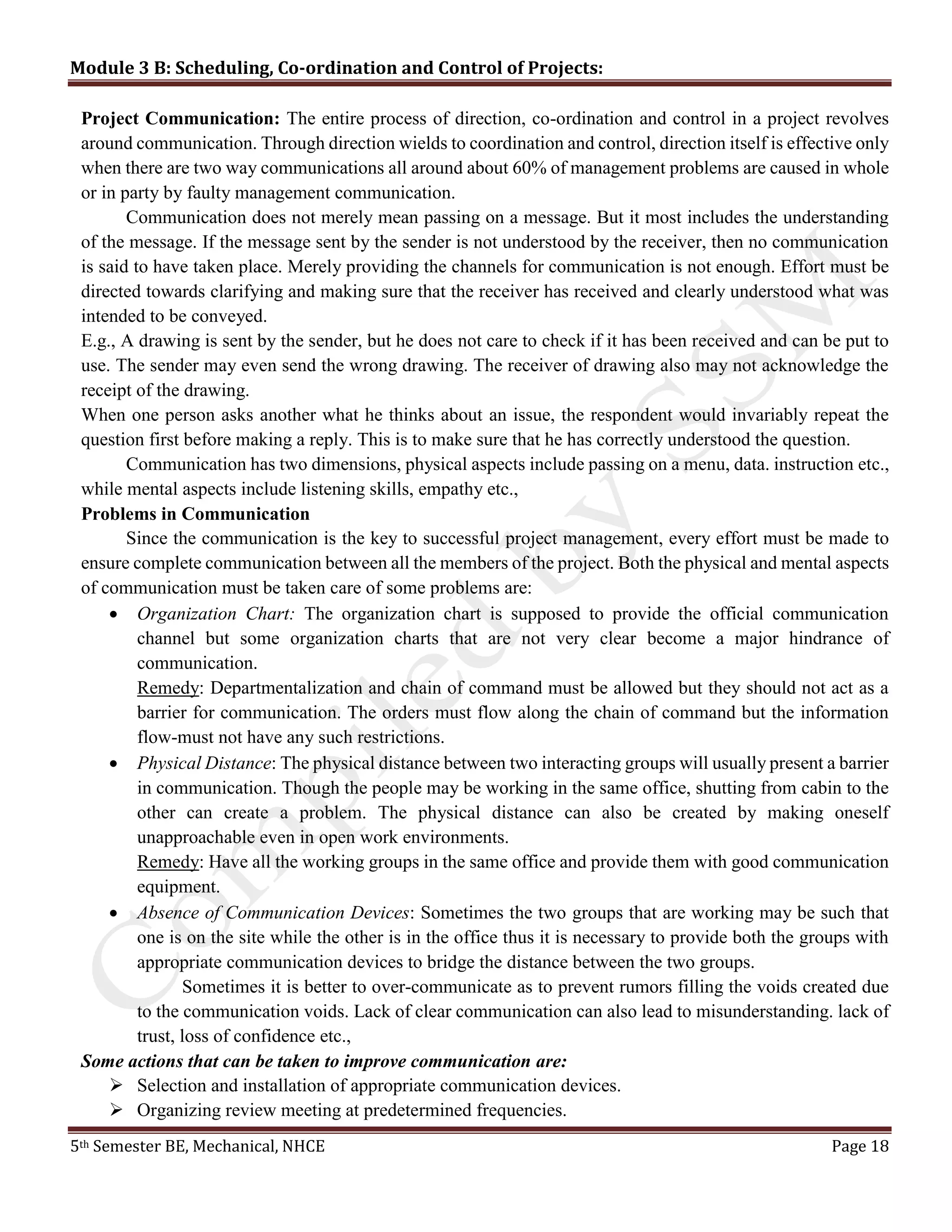Module 3 B: Scheduling, Co-ordination and Control of Projects:
5th Semester BE, Mechanical, NHCE Page 18
Project Communication: The entire process of direction, co-ordination and control in a project revolves
around communication. Through direction wields to coordination and control, direction itself is effective only
when there are two way communications all around about 60% of management problems are caused in whole
or in party by faulty management communication.
Communication does not merely mean passing on a message. But it most includes the understanding
of the message. If the message sent by the sender is not understood by the receiver, then no communication
is said to have taken place. Merely providing the channels for communication is not enough. Effort must be
directed towards clarifying and making sure that the receiver has received and clearly understood what was
intended to be conveyed.
E.g., A drawing is sent by the sender, but he does not care to check if it has been received and can be put to
use. The sender may even send the wrong drawing. The receiver of drawing also may not acknowledge the
receipt of the drawing.
When one person asks another what he thinks about an issue, the respondent would invariably repeat the
question first before making a reply. This is to make sure that he has correctly understood the question.
Communication has two dimensions, physical aspects include passing on a menu, data. instruction etc.,
while mental aspects include listening skills, empathy etc.,
Problems in Communication
Since the communication is the key to successful project management, every effort must be made to
ensure complete communication between all the members of the project. Both the physical and mental aspects
of communication must be taken care of some problems are:
 Organization Chart: The organization chart is supposed to provide the official communication
channel but some organization charts that are not very clear become a major hindrance of
communication.
Remedy: Departmentalization and chain of command must be allowed but they should not act as a
barrier for communication. The orders must flow along the chain of command but the information
flow-must not have any such restrictions.
 Physical Distance: The physical distance between two interacting groups will usually present a barrier
in communication. Though the people may be working in the same office, shutting from cabin to the
other can create a problem. The physical distance can also be created by making oneself
unapproachable even in open work environments.
Remedy: Have all the working groups in the same office and provide them with good communication
equipment.
 Absence of Communication Devices: Sometimes the two groups that are working may be such that
one is on the site while the other is in the office thus it is necessary to provide both the groups with
appropriate communication devices to bridge the distance between the two groups.
Sometimes it is better to over-communicate as to prevent rumors filling the voids created due
to the communication voids. Lack of clear communication can also lead to misunderstanding. lack of
trust, loss of confidence etc.,
Some actions that can be taken to improve communication are:
 Selection and installation of appropriate communication devices.
 Organizing review meeting at predetermined frequencies.
 