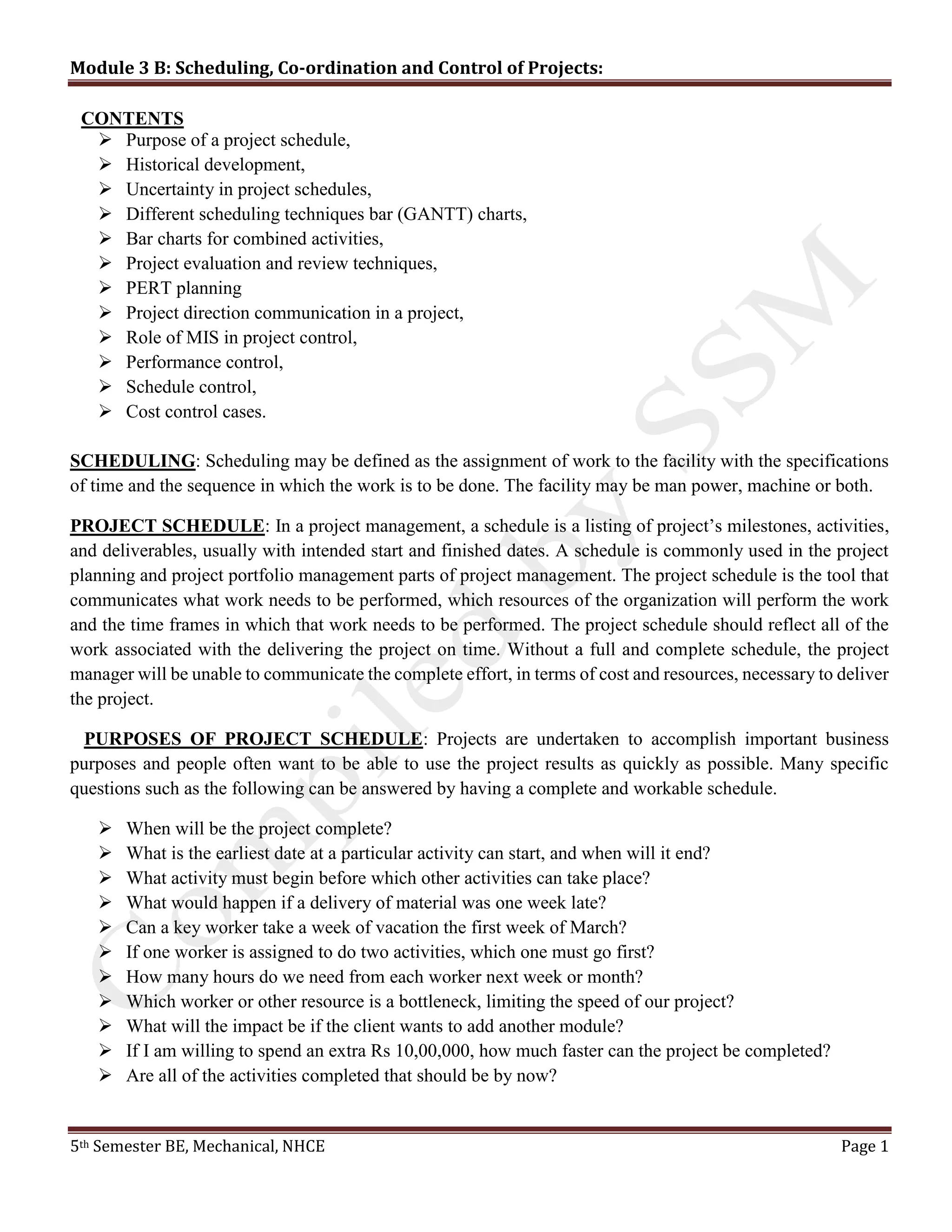 Module 3 B: Scheduling, Co-ordination and Control of Projects:
5th Semester BE, Mechanical, NHCE Page 1
CONTENTS
 Purpose of a project schedule,
 Historical development,
 Uncertainty in project schedules,
 Different scheduling techniques bar (GANTT) charts,
 Bar charts for combined activities,
 Project evaluation and review techniques,
 PERT planning
 Project direction communication in a project,
 Role of MIS in project control,
 Performance control,
 Schedule control,
 Cost control cases.
SCHEDULING: Scheduling may be defined as the assignment of work to the facility with the specifications
of time and the sequence in which the work is to be done. The facility may be man power, machine or both.
PROJECT SCHEDULE: In a project management, a schedule is a listing of project’s milestones, activities,
and deliverables, usually with intended start and finished dates. A schedule is commonly used in the project
planning and project portfolio management parts of project management. The project schedule is the tool that
communicates what work needs to be performed, which resources of the organization will perform the work
and the time frames in which that work needs to be performed. The project schedule should reflect all of the
work associated with the delivering the project on time. Without a full and complete schedule, the project
manager will be unable to communicate the complete effort, in terms of cost and resources, necessary to deliver
the project.
PURPOSES OF PROJECT SCHEDULE: Projects are undertaken to accomplish important business
purposes and people often want to be able to use the project results as quickly as possible. Many specific
questions such as the following can be answered by having a complete and workable schedule.
 When will be the project complete?
 What is the earliest date at a particular activity can start, and when will it end?
 What activity must begin before which other activities can take place?
 What would happen if a delivery of material was one week late?
 Can a key worker take a week of vacation the first week of March?
 If one worker is assigned to do two activities, which one must go first?
 How many hours do we need from each worker next week or month?
 Which worker or other resource is a bottleneck, limiting the speed of our project?
 What will the impact be if the client wants to add another module?
 If I am willing to spend an extra Rs 10,00,000, how much faster can the project be completed?
 Are all of the activities completed that should be by now?
 