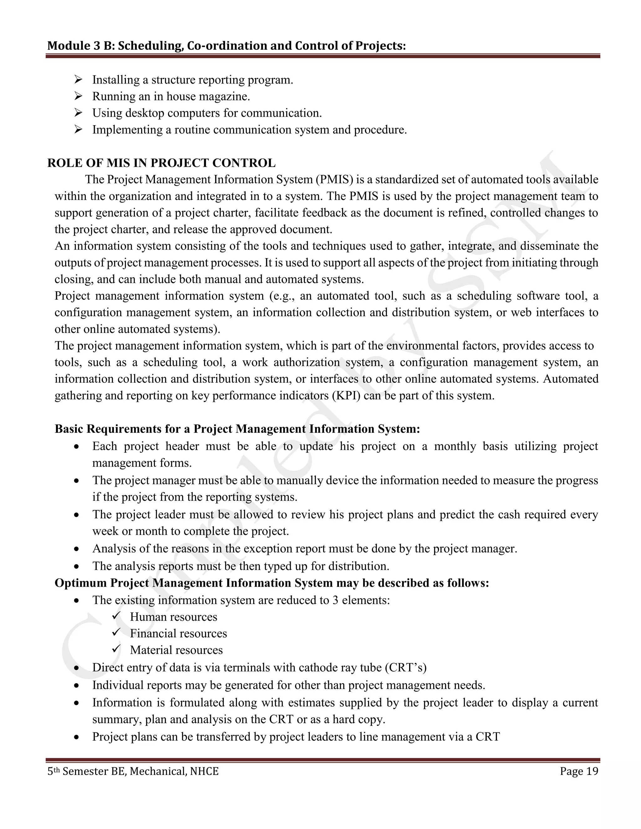 Module 3 B: Scheduling, Co-ordination and Control of Projects:
5th Semester BE, Mechanical, NHCE Page 19
 Installing a structure reporting program.
 Running an in house magazine.
 Using desktop computers for communication.
 Implementing a routine communication system and procedure.
ROLE OF MIS IN PROJECT CONTROL
The Project Management Information System (PMIS) is a standardized set of automated tools available
within the organization and integrated in to a system. The PMIS is used by the project management team to
support generation of a project charter, facilitate feedback as the document is refined, controlled changes to
the project charter, and release the approved document.
An information system consisting of the tools and techniques used to gather, integrate, and disseminate the
outputs of project management processes. It is used to support all aspects of the project from initiating through
closing, and can include both manual and automated systems.
Project management information system (e.g., an automated tool, such as a scheduling software tool, a
configuration management system, an information collection and distribution system, or web interfaces to
other online automated systems).
The project management information system, which is part of the environmental factors, provides access to
tools, such as a scheduling tool, a work authorization system, a configuration management system, an
information collection and distribution system, or interfaces to other online automated systems. Automated
gathering and reporting on key performance indicators (KPI) can be part of this system.
Basic Requirements for a Project Management Information System:
 Each project header must be able to update his project on a monthly basis utilizing project
management forms.
 The project manager must be able to manually device the information needed to measure the progress
if the project from the reporting systems.
 The project leader must be allowed to review his project plans and predict the cash required every
week or month to complete the project.
 Analysis of the reasons in the exception report must be done by the project manager.
 The analysis reports must be then typed up for distribution.
Optimum Project Management Information System may be described as follows:
 The existing information system are reduced to 3 elements:
 Human resources
 Financial resources
 Material resources
 Direct entry of data is via terminals with cathode ray tube (CRT’s)
 Individual reports may be generated for other than project management needs.
 Information is formulated along with estimates supplied by the project leader to display a current
summary, plan and analysis on the CRT or as a hard copy.
 Project plans can be transferred by project leaders to line management via a CRT
 