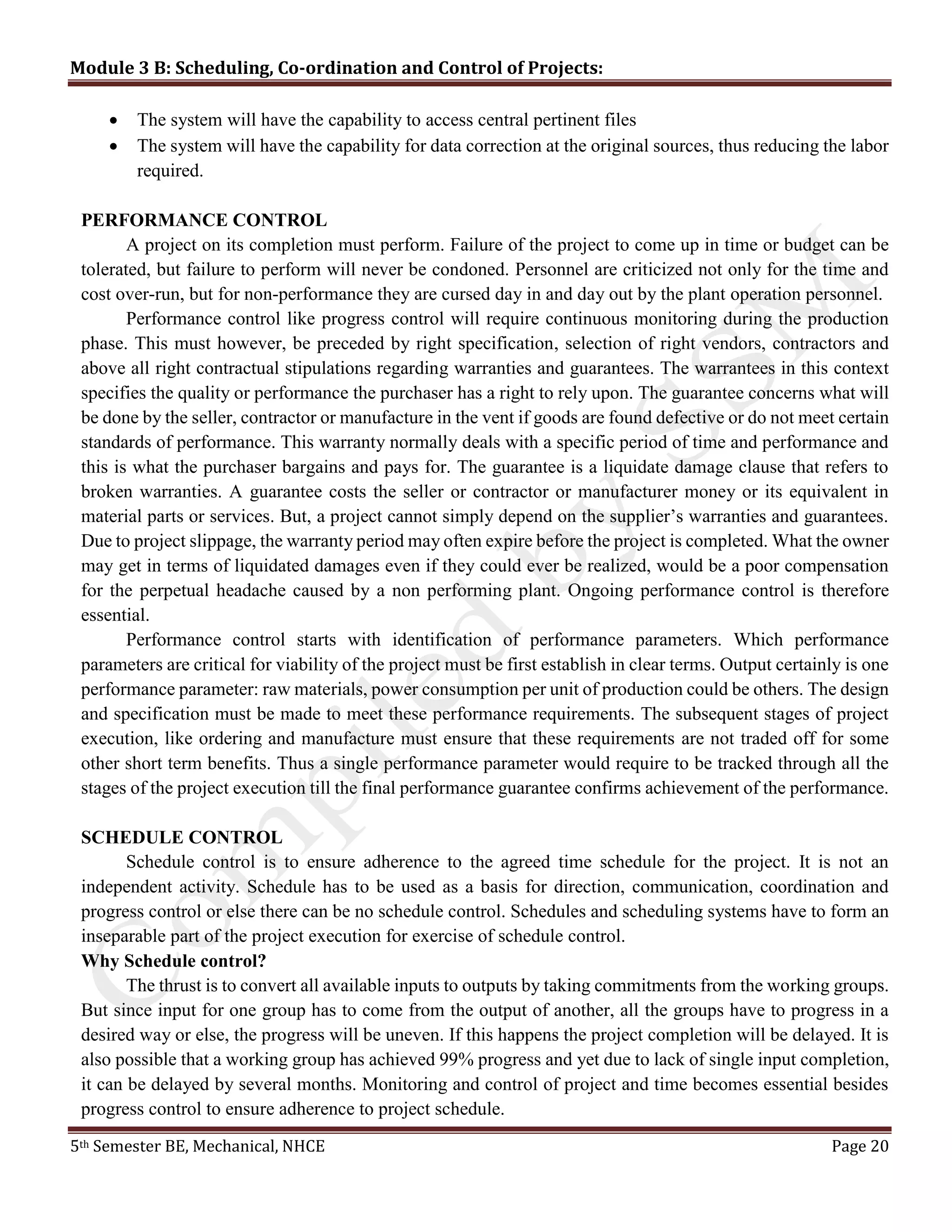 Module 3 B: Scheduling, Co-ordination and Control of Projects:
5th Semester BE, Mechanical, NHCE Page 20
 The system will have the capability to access central pertinent files
 The system will have the capability for data correction at the original sources, thus reducing the labor
required.
PERFORMANCE CONTROL
A project on its completion must perform. Failure of the project to come up in time or budget can be
tolerated, but failure to perform will never be condoned. Personnel are criticized not only for the time and
cost over-run, but for non-performance they are cursed day in and day out by the plant operation personnel.
Performance control like progress control will require continuous monitoring during the production
phase. This must however, be preceded by right specification, selection of right vendors, contractors and
above all right contractual stipulations regarding warranties and guarantees. The warrantees in this context
specifies the quality or performance the purchaser has a right to rely upon. The guarantee concerns what will
be done by the seller, contractor or manufacture in the vent if goods are found defective or do not meet certain
standards of performance. This warranty normally deals with a specific period of time and performance and
this is what the purchaser bargains and pays for. The guarantee is a liquidate damage clause that refers to
broken warranties. A guarantee costs the seller or contractor or manufacturer money or its equivalent in
material parts or services. But, a project cannot simply depend on the supplier’s warranties and guarantees.
Due to project slippage, the warranty period may often expire before the project is completed. What the owner
may get in terms of liquidated damages even if they could ever be realized, would be a poor compensation
for the perpetual headache caused by a non performing plant. Ongoing performance control is therefore
essential.
Performance control starts with identification of performance parameters. Which performance
parameters are critical for viability of the project must be first establish in clear terms. Output certainly is one
performance parameter: raw materials, power consumption per unit of production could be others. The design
and specification must be made to meet these performance requirements. The subsequent stages of project
execution, like ordering and manufacture must ensure that these requirements are not traded off for some
other short term benefits. Thus a single performance parameter would require to be tracked through all the
stages of the project execution till the final performance guarantee confirms achievement of the performance.
SCHEDULE CONTROL
Schedule control is to ensure adherence to the agreed time schedule for the project. It is not an
independent activity. Schedule has to be used as a basis for direction, communication, coordination and
progress control or else there can be no schedule control. Schedules and scheduling systems have to form an
inseparable part of the project execution for exercise of schedule control.
Why Schedule control?
The thrust is to convert all available inputs to outputs by taking commitments from the working groups.
But since input for one group has to come from the output of another, all the groups have to progress in a
desired way or else, the progress will be uneven. If this happens the project completion will be delayed. It is
also possible that a working group has achieved 99% progress and yet due to lack of single input completion,
it can be delayed by several months. Monitoring and control of project and time becomes essential besides
progress control to ensure adherence to project schedule.
 