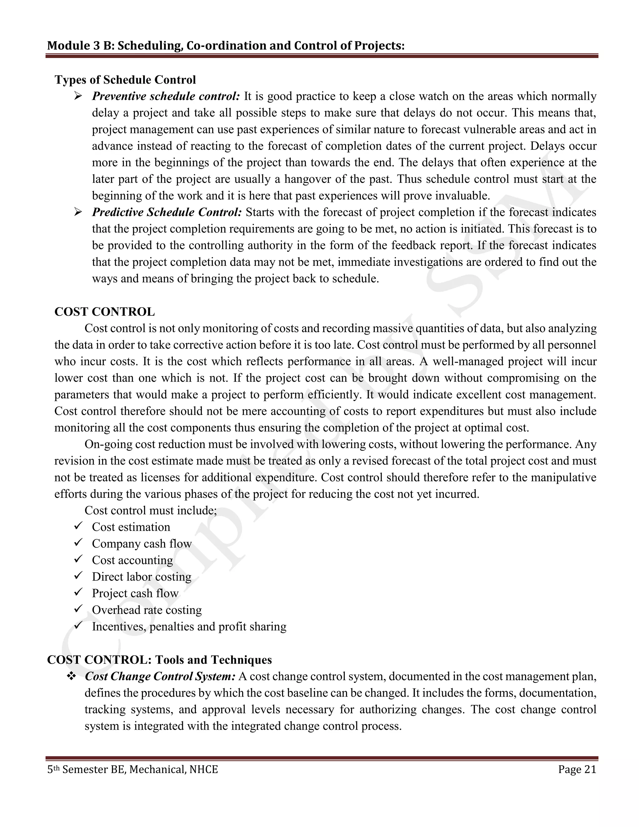 Module 3 B: Scheduling, Co-ordination and Control of Projects:
5th Semester BE, Mechanical, NHCE Page 21
Types of Schedule Control
 Preventive schedule control: It is good practice to keep a close watch on the areas which normally
delay a project and take all possible steps to make sure that delays do not occur. This means that,
project management can use past experiences of similar nature to forecast vulnerable areas and act in
advance instead of reacting to the forecast of completion dates of the current project. Delays occur
more in the beginnings of the project than towards the end. The delays that often experience at the
later part of the project are usually a hangover of the past. Thus schedule control must start at the
beginning of the work and it is here that past experiences will prove invaluable.
 Predictive Schedule Control: Starts with the forecast of project completion if the forecast indicates
that the project completion requirements are going to be met, no action is initiated. This forecast is to
be provided to the controlling authority in the form of the feedback report. If the forecast indicates
that the project completion data may not be met, immediate investigations are ordered to find out the
ways and means of bringing the project back to schedule.
COST CONTROL
Cost control is not only monitoring of costs and recording massive quantities of data, but also analyzing
the data in order to take corrective action before it is too late. Cost control must be performed by all personnel
who incur costs. It is the cost which reflects performance in all areas. A well-managed project will incur
lower cost than one which is not. If the project cost can be brought down without compromising on the
parameters that would make a project to perform efficiently. It would indicate excellent cost management.
Cost control therefore should not be mere accounting of costs to report expenditures but must also include
monitoring all the cost components thus ensuring the completion of the project at optimal cost.
On-going cost reduction must be involved with lowering costs, without lowering the performance. Any
revision in the cost estimate made must be treated as only a revised forecast of the total project cost and must
not be treated as licenses for additional expenditure. Cost control should therefore refer to the manipulative
efforts during the various phases of the project for reducing the cost not yet incurred.
Cost control must include;
 Cost estimation
 Company cash flow
 Cost accounting
 Direct labor costing
 Project cash flow
 Overhead rate costing
 Incentives, penalties and profit sharing
COST CONTROL: Tools and Techniques
 Cost Change Control System: A cost change control system, documented in the cost management plan,
defines the procedures by which the cost baseline can be changed. It includes the forms, documentation,
tracking systems, and approval levels necessary for authorizing changes. The cost change control
system is integrated with the integrated change control process.
 