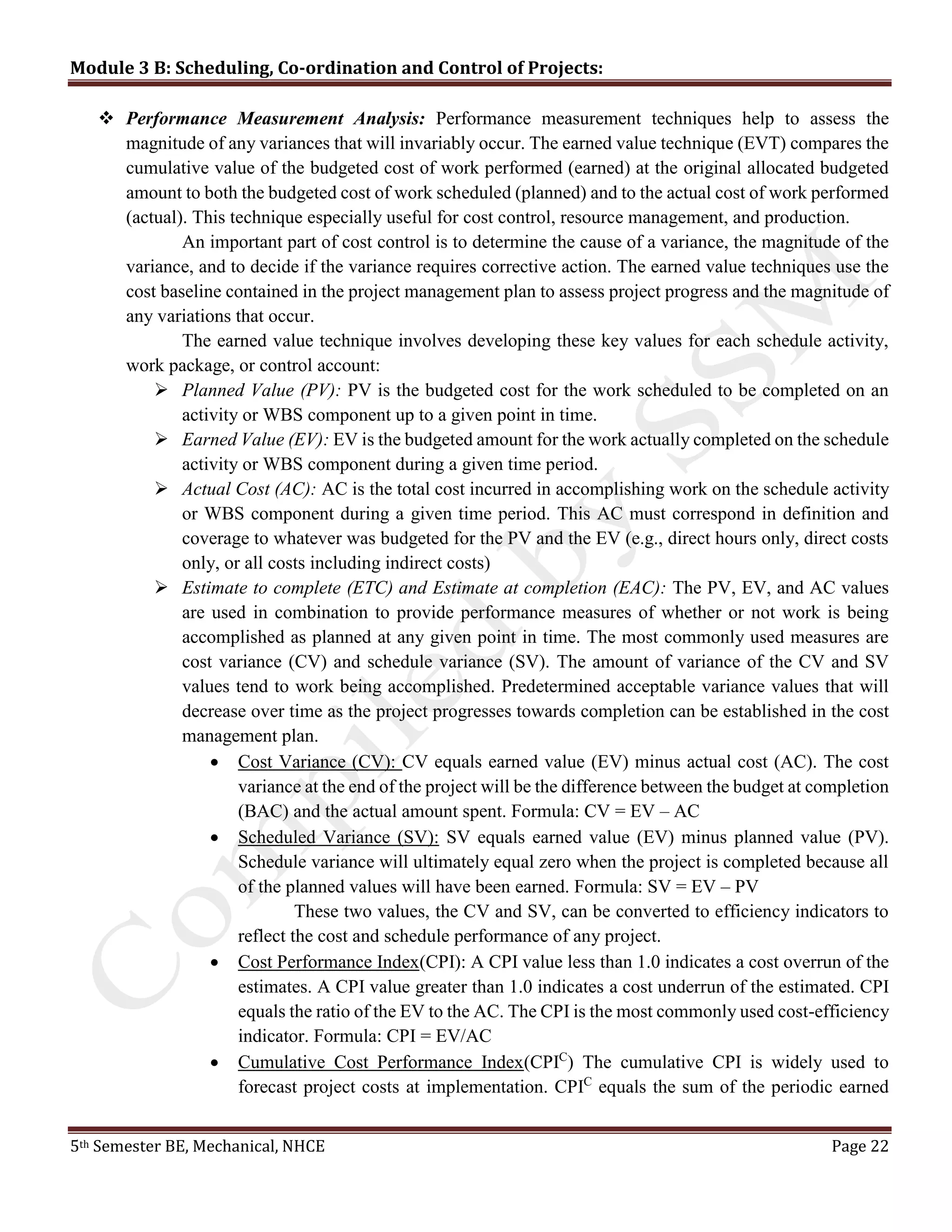 Module 3 B: Scheduling, Co-ordination and Control of Projects:
5th Semester BE, Mechanical, NHCE Page 22
 Performance Measurement Analysis: Performance measurement techniques help to assess the
magnitude of any variances that will invariably occur. The earned value technique (EVT) compares the
cumulative value of the budgeted cost of work performed (earned) at the original allocated budgeted
amount to both the budgeted cost of work scheduled (planned) and to the actual cost of work performed
(actual). This technique especially useful for cost control, resource management, and production.
An important part of cost control is to determine the cause of a variance, the magnitude of the
variance, and to decide if the variance requires corrective action. The earned value techniques use the
cost baseline contained in the project management plan to assess project progress and the magnitude of
any variations that occur.
The earned value technique involves developing these key values for each schedule activity,
work package, or control account:
 Planned Value (PV): PV is the budgeted cost for the work scheduled to be completed on an
activity or WBS component up to a given point in time.
 Earned Value (EV): EV is the budgeted amount for the work actually completed on the schedule
activity or WBS component during a given time period.
 Actual Cost (AC): AC is the total cost incurred in accomplishing work on the schedule activity
or WBS component during a given time period. This AC must correspond in definition and
coverage to whatever was budgeted for the PV and the EV (e.g., direct hours only, direct costs
only, or all costs including indirect costs)
 Estimate to complete (ETC) and Estimate at completion (EAC): The PV, EV, and AC values
are used in combination to provide performance measures of whether or not work is being
accomplished as planned at any given point in time. The most commonly used measures are
cost variance (CV) and schedule variance (SV). The amount of variance of the CV and SV
values tend to work being accomplished. Predetermined acceptable variance values that will
decrease over time as the project progresses towards completion can be established in the cost
management plan.
 Cost Variance (CV): CV equals earned value (EV) minus actual cost (AC). The cost
variance at the end of the project will be the difference between the budget at completion
(BAC) and the actual amount spent. Formula: CV = EV – AC
 Scheduled Variance (SV): SV equals earned value (EV) minus planned value (PV).
Schedule variance will ultimately equal zero when the project is completed because all
of the planned values will have been earned. Formula: SV = EV – PV
These two values, the CV and SV, can be converted to efficiency indicators to
reflect the cost and schedule performance of any project.
 Cost Performance Index(CPI): A CPI value less than 1.0 indicates a cost overrun of the
estimates. A CPI value greater than 1.0 indicates a cost underrun of the estimated. CPI
equals the ratio of the EV to the AC. The CPI is the most commonly used cost-efficiency
indicator. Formula: CPI = EV/AC
 Cumulative Cost Performance Index(CPIC
) The cumulative CPI is widely used to
forecast project costs at implementation. CPIC
equals the sum of the periodic earned
 