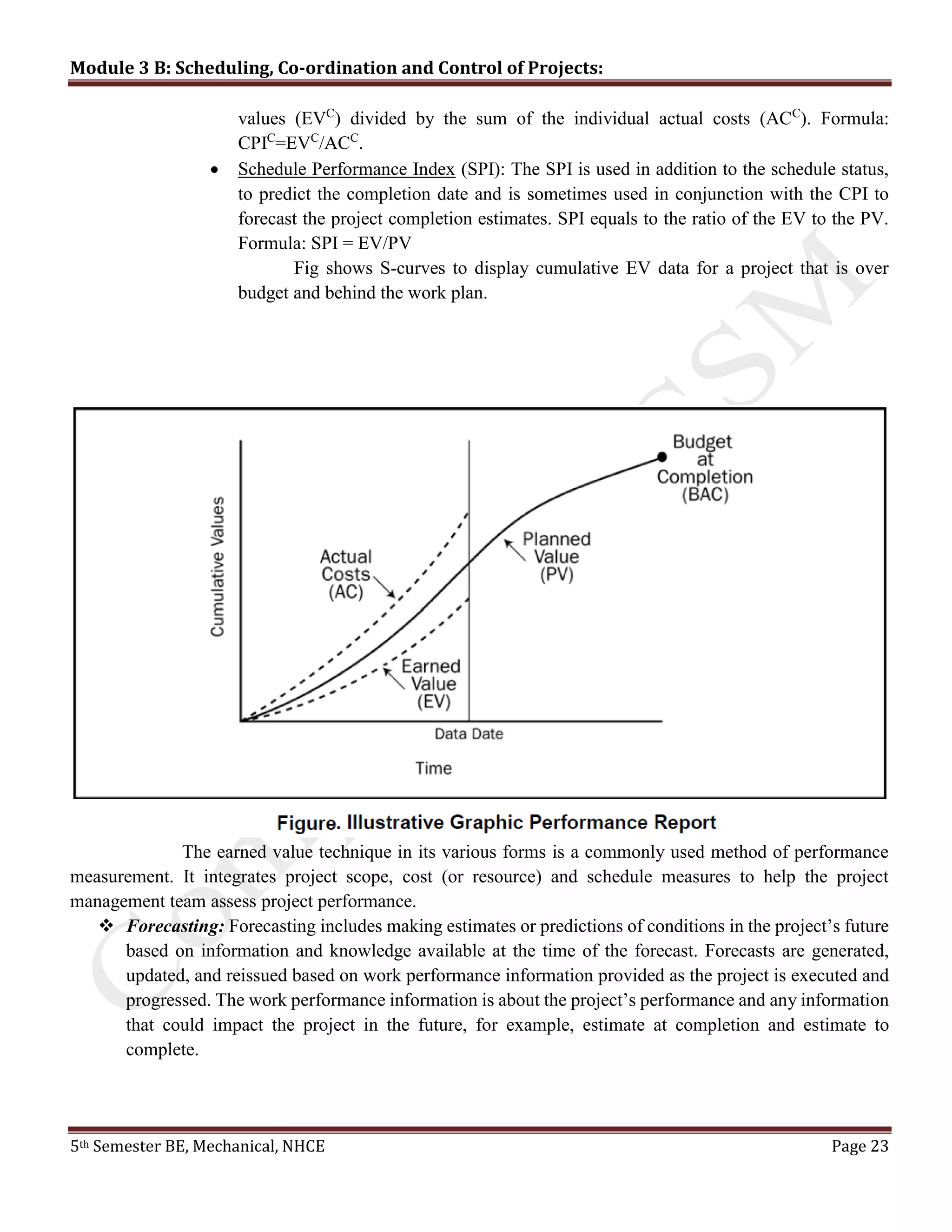 Module 3 B: Scheduling, Co-ordination and Control of Projects:
5th Semester BE, Mechanical, NHCE Page 23
values (EVC
) divided by the sum of the individual actual costs (ACC
). Formula:
CPIC
=EVC
/ACC
.
 Schedule Performance Index (SPI): The SPI is used in addition to the schedule status,
to predict the completion date and is sometimes used in conjunction with the CPI to
forecast the project completion estimates. SPI equals to the ratio of the EV to the PV.
Formula: SPI = EV/PV
Fig shows S-curves to display cumulative EV data for a project that is over
budget and behind the work plan.
The earned value technique in its various forms is a commonly used method of performance
measurement. It integrates project scope, cost (or resource) and schedule measures to help the project
management team assess project performance.
 Forecasting: Forecasting includes making estimates or predictions of conditions in the project’s future
based on information and knowledge available at the time of the forecast. Forecasts are generated,
updated, and reissued based on work performance information provided as the project is executed and
progressed. The work performance information is about the project’s performance and any information
that could impact the project in the future, for example, estimate at completion and estimate to
complete.
 