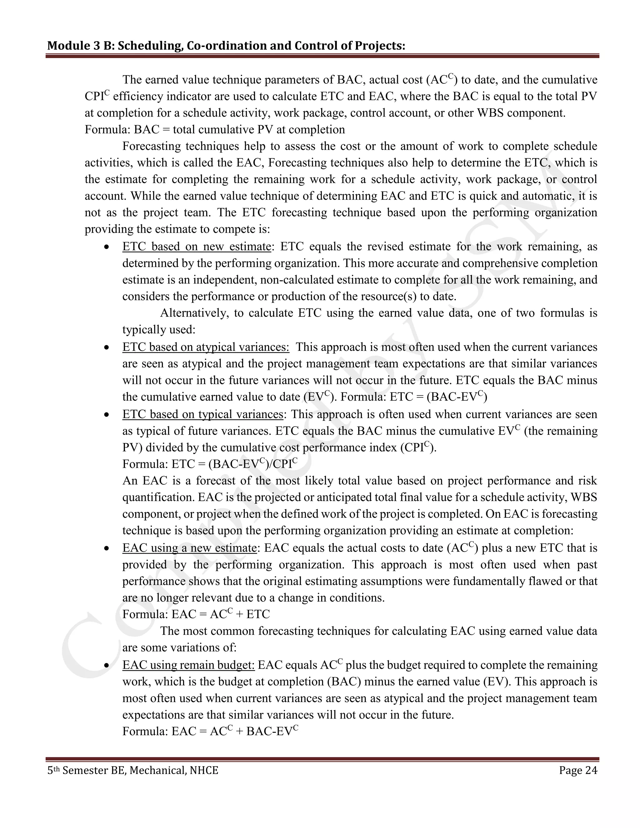 Module 3 B: Scheduling, Co-ordination and Control of Projects:
5th Semester BE, Mechanical, NHCE Page 24
The earned value technique parameters of BAC, actual cost (ACC
) to date, and the cumulative
CPIC
efficiency indicator are used to calculate ETC and EAC, where the BAC is equal to the total PV
at completion for a schedule activity, work package, control account, or other WBS component.
Formula: BAC = total cumulative PV at completion
Forecasting techniques help to assess the cost or the amount of work to complete schedule
activities, which is called the EAC, Forecasting techniques also help to determine the ETC, which is
the estimate for completing the remaining work for a schedule activity, work package, or control
account. While the earned value technique of determining EAC and ETC is quick and automatic, it is
not as the project team. The ETC forecasting technique based upon the performing organization
providing the estimate to compete is:
 ETC based on new estimate: ETC equals the revised estimate for the work remaining, as
determined by the performing organization. This more accurate and comprehensive completion
estimate is an independent, non-calculated estimate to complete for all the work remaining, and
considers the performance or production of the resource(s) to date.
Alternatively, to calculate ETC using the earned value data, one of two formulas is
typically used:
 ETC based on atypical variances: This approach is most often used when the current variances
are seen as atypical and the project management team expectations are that similar variances
will not occur in the future variances will not occur in the future. ETC equals the BAC minus
the cumulative earned value to date (EVC
). Formula: ETC = (BAC-EVC
)
 ETC based on typical variances: This approach is often used when current variances are seen
as typical of future variances. ETC equals the BAC minus the cumulative EVC
(the remaining
PV) divided by the cumulative cost performance index (CPIC
).
Formula: ETC = (BAC-EVC
)/CPIC
An EAC is a forecast of the most likely total value based on project performance and risk
quantification. EAC is the projected or anticipated total final value for a schedule activity, WBS
component, or project when the defined work of the project is completed. On EAC is forecasting
technique is based upon the performing organization providing an estimate at completion:
 EAC using a new estimate: EAC equals the actual costs to date (ACC
) plus a new ETC that is
provided by the performing organization. This approach is most often used when past
performance shows that the original estimating assumptions were fundamentally flawed or that
are no longer relevant due to a change in conditions.
Formula: EAC = ACC
+ ETC
The most common forecasting techniques for calculating EAC using earned value data
are some variations of:
 EAC using remain budget: EAC equals ACC
plus the budget required to complete the remaining
work, which is the budget at completion (BAC) minus the earned value (EV). This approach is
most often used when current variances are seen as atypical and the project management team
expectations are that similar variances will not occur in the future.
Formula: EAC = ACC
+ BAC-EVC
 