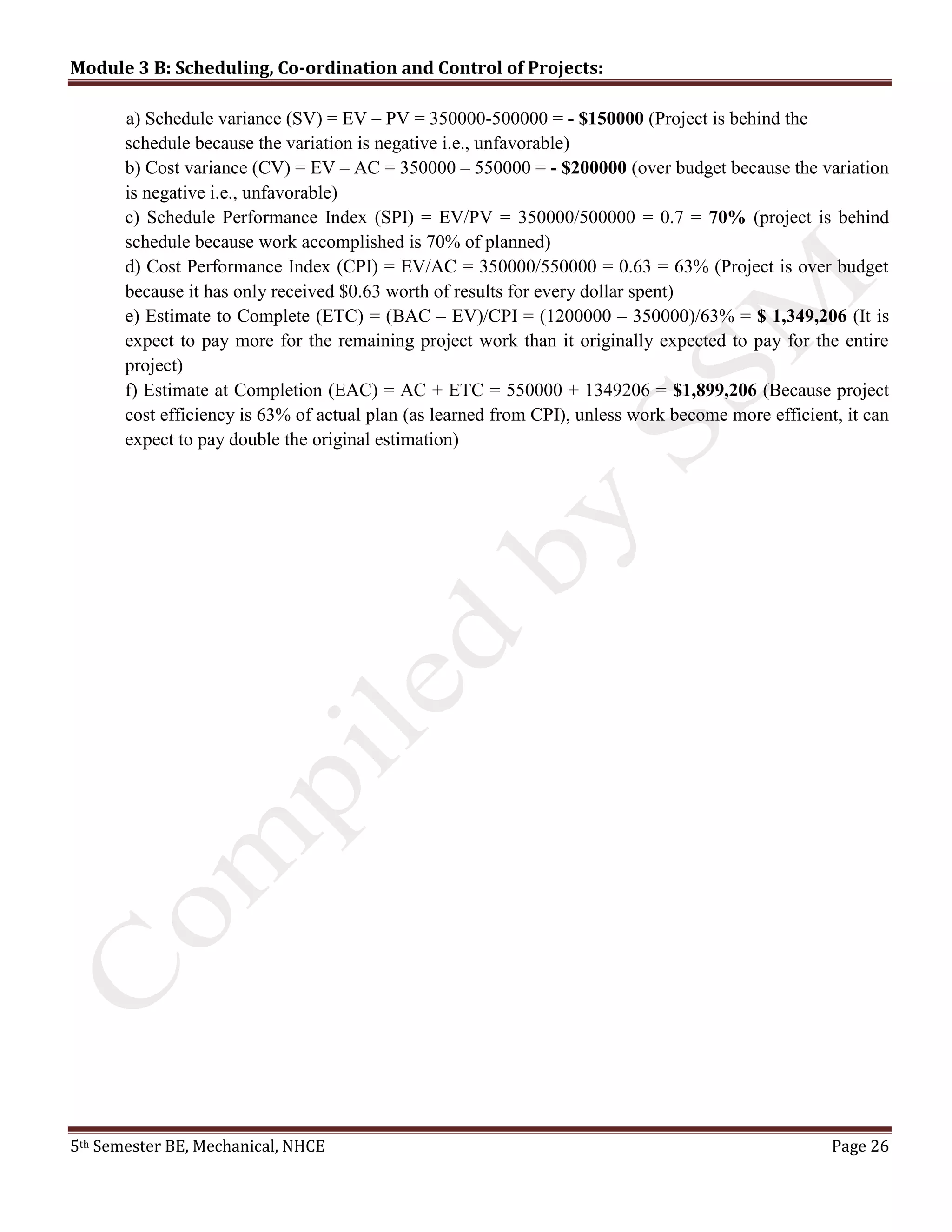 Module 3 B: Scheduling, Co-ordination and Control of Projects:
5th Semester BE, Mechanical, NHCE Page 26
a) Schedule variance (SV) = EV – PV = 350000-500000 = - $150000 (Project is behind the
schedule because the variation is negative i.e., unfavorable)
b) Cost variance (CV) = EV – AC = 350000 – 550000 = - $200000 (over budget because the variation
is negative i.e., unfavorable)
c) Schedule Performance Index (SPI) = EV/PV = 350000/500000 = 0.7 = 70% (project is behind
schedule because work accomplished is 70% of planned)
d) Cost Performance Index (CPI) = EV/AC = 350000/550000 = 0.63 = 63% (Project is over budget
because it has only received $0.63 worth of results for every dollar spent)
e) Estimate to Complete (ETC) = (BAC – EV)/CPI = (1200000 – 350000)/63% = $ 1,349,206 (It is
expect to pay more for the remaining project work than it originally expected to pay for the entire
project)
f) Estimate at Completion (EAC) = AC + ETC = 550000 + 1349206 = $1,899,206 (Because project
cost efficiency is 63% of actual plan (as learned from CPI), unless work become more efficient, it can
expect to pay double the original estimation)
 
