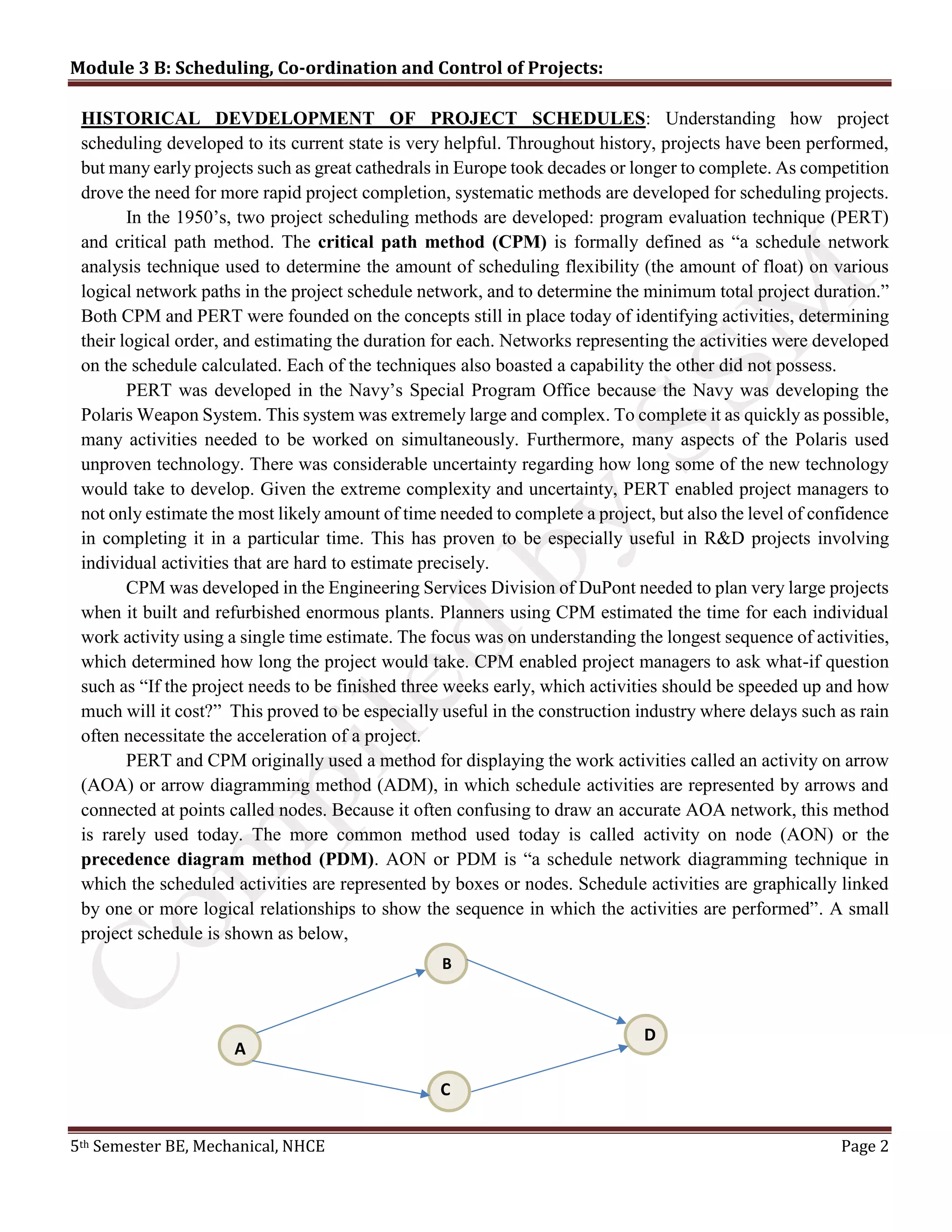 Module 3 B: Scheduling, Co-ordination and Control of Projects:
5th Semester BE, Mechanical, NHCE Page 2
HISTORICAL DEVDELOPMENT OF PROJECT SCHEDULES: Understanding how project
scheduling developed to its current state is very helpful. Throughout history, projects have been performed,
but many early projects such as great cathedrals in Europe took decades or longer to complete. As competition
drove the need for more rapid project completion, systematic methods are developed for scheduling projects.
In the 1950’s, two project scheduling methods are developed: program evaluation technique (PERT)
and critical path method. The critical path method (CPM) is formally defined as “a schedule network
analysis technique used to determine the amount of scheduling flexibility (the amount of float) on various
logical network paths in the project schedule network, and to determine the minimum total project duration.”
Both CPM and PERT were founded on the concepts still in place today of identifying activities, determining
their logical order, and estimating the duration for each. Networks representing the activities were developed
on the schedule calculated. Each of the techniques also boasted a capability the other did not possess.
PERT was developed in the Navy’s Special Program Office because the Navy was developing the
Polaris Weapon System. This system was extremely large and complex. To complete it as quickly as possible,
many activities needed to be worked on simultaneously. Furthermore, many aspects of the Polaris used
unproven technology. There was considerable uncertainty regarding how long some of the new technology
would take to develop. Given the extreme complexity and uncertainty, PERT enabled project managers to
not only estimate the most likely amount of time needed to complete a project, but also the level of confidence
in completing it in a particular time. This has proven to be especially useful in R&D projects involving
individual activities that are hard to estimate precisely.
CPM was developed in the Engineering Services Division of DuPont needed to plan very large projects
when it built and refurbished enormous plants. Planners using CPM estimated the time for each individual
work activity using a single time estimate. The focus was on understanding the longest sequence of activities,
which determined how long the project would take. CPM enabled project managers to ask what-if question
such as “If the project needs to be finished three weeks early, which activities should be speeded up and how
much will it cost?” This proved to be especially useful in the construction industry where delays such as rain
often necessitate the acceleration of a project.
PERT and CPM originally used a method for displaying the work activities called an activity on arrow
(AOA) or arrow diagramming method (ADM), in which schedule activities are represented by arrows and
connected at points called nodes. Because it often confusing to draw an accurate AOA network, this method
is rarely used today. The more common method used today is called activity on node (AON) or the
precedence diagram method (PDM). AON or PDM is “a schedule network diagramming technique in
which the scheduled activities are represented by boxes or nodes. Schedule activities are graphically linked
by one or more logical relationships to show the sequence in which the activities are performed”. A small
project schedule is shown as below,
B
A
C
D
 