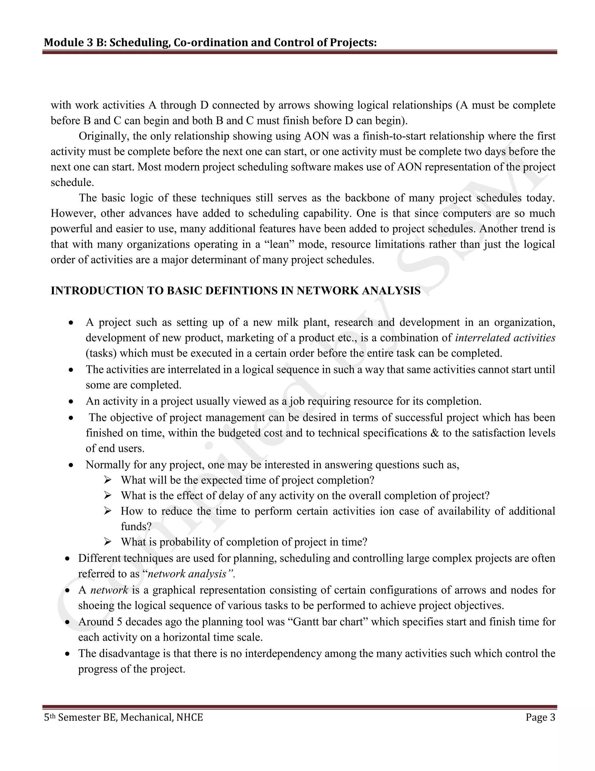 Module 3 B: Scheduling, Co-ordination and Control of Projects:
5th Semester BE, Mechanical, NHCE Page 3
with work activities A through D connected by arrows showing logical relationships (A must be complete
before B and C can begin and both B and C must finish before D can begin).
Originally, the only relationship showing using AON was a finish-to-start relationship where the first
activity must be complete before the next one can start, or one activity must be complete two days before the
next one can start. Most modern project scheduling software makes use of AON representation of the project
schedule.
The basic logic of these techniques still serves as the backbone of many project schedules today.
However, other advances have added to scheduling capability. One is that since computers are so much
powerful and easier to use, many additional features have been added to project schedules. Another trend is
that with many organizations operating in a “lean” mode, resource limitations rather than just the logical
order of activities are a major determinant of many project schedules.
INTRODUCTION TO BASIC DEFINTIONS IN NETWORK ANALYSIS
 A project such as setting up of a new milk plant, research and development in an organization,
development of new product, marketing of a product etc., is a combination of interrelated activities
(tasks) which must be executed in a certain order before the entire task can be completed.
 The activities are interrelated in a logical sequence in such a way that same activities cannot start until
some are completed.
 An activity in a project usually viewed as a job requiring resource for its completion.
 The objective of project management can be desired in terms of successful project which has been
finished on time, within the budgeted cost and to technical specifications & to the satisfaction levels
of end users.
 Normally for any project, one may be interested in answering questions such as,
 What will be the expected time of project completion?
 What is the effect of delay of any activity on the overall completion of project?
 How to reduce the time to perform certain activities ion case of availability of additional
funds?
 What is probability of completion of project in time?
 Different techniques are used for planning, scheduling and controlling large complex projects are often
referred to as “network analysis”.
 A network is a graphical representation consisting of certain configurations of arrows and nodes for
shoeing the logical sequence of various tasks to be performed to achieve project objectives.
 Around 5 decades ago the planning tool was “Gantt bar chart” which specifies start and finish time for
each activity on a horizontal time scale.
 The disadvantage is that there is no interdependency among the many activities such which control the
progress of the project.
 