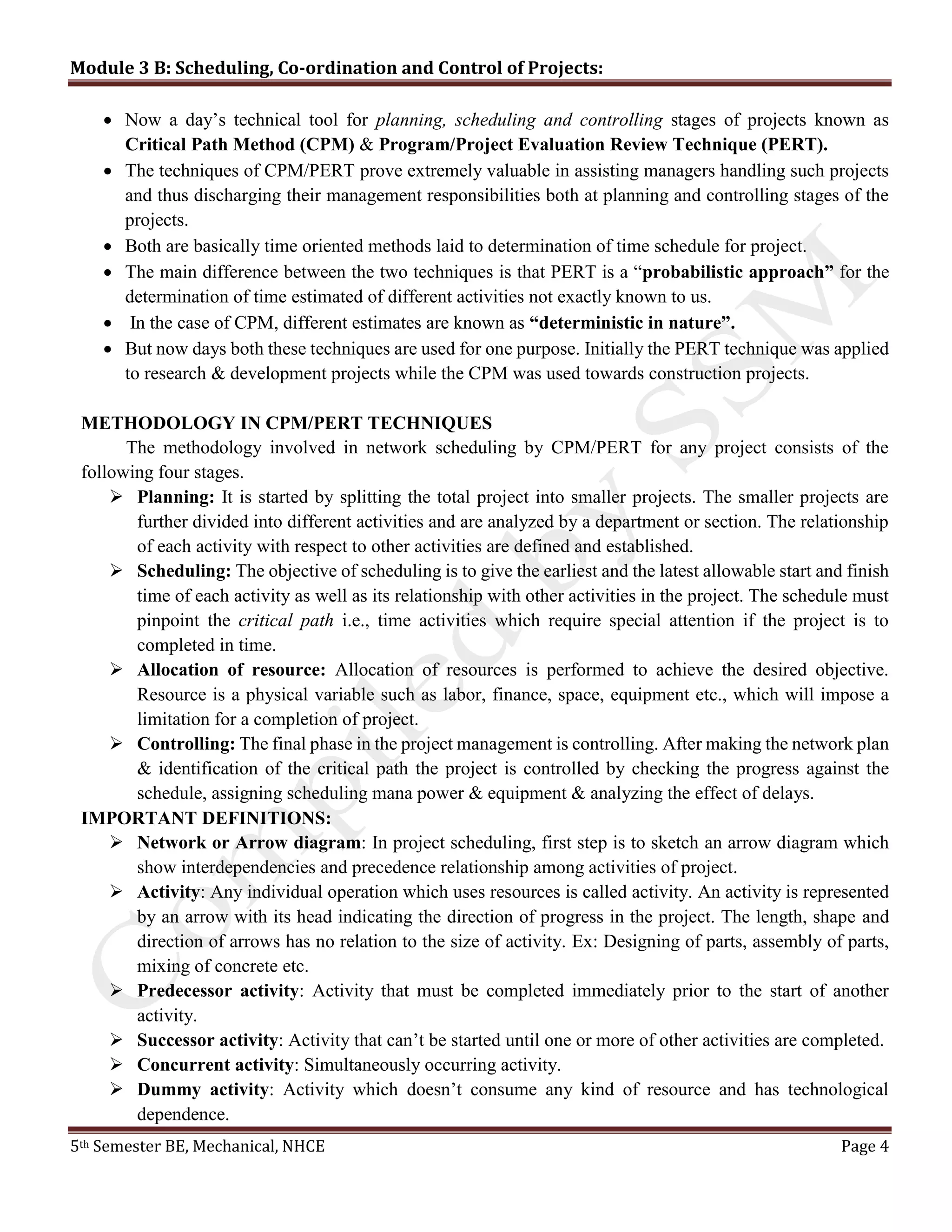 Module 3 B: Scheduling, Co-ordination and Control of Projects:
5th Semester BE, Mechanical, NHCE Page 4
 Now a day’s technical tool for planning, scheduling and controlling stages of projects known as
Critical Path Method (CPM) & Program/Project Evaluation Review Technique (PERT).
 The techniques of CPM/PERT prove extremely valuable in assisting managers handling such projects
and thus discharging their management responsibilities both at planning and controlling stages of the
projects.
 Both are basically time oriented methods laid to determination of time schedule for project.
 The main difference between the two techniques is that PERT is a “probabilistic approach” for the
determination of time estimated of different activities not exactly known to us.
 In the case of CPM, different estimates are known as “deterministic in nature”.
 But now days both these techniques are used for one purpose. Initially the PERT technique was applied
to research & development projects while the CPM was used towards construction projects.
METHODOLOGY IN CPM/PERT TECHNIQUES
The methodology involved in network scheduling by CPM/PERT for any project consists of the
following four stages.
 Planning: It is started by splitting the total project into smaller projects. The smaller projects are
further divided into different activities and are analyzed by a department or section. The relationship
of each activity with respect to other activities are defined and established.
 Scheduling: The objective of scheduling is to give the earliest and the latest allowable start and finish
time of each activity as well as its relationship with other activities in the project. The schedule must
pinpoint the critical path i.e., time activities which require special attention if the project is to
completed in time.
 Allocation of resource: Allocation of resources is performed to achieve the desired objective.
Resource is a physical variable such as labor, finance, space, equipment etc., which will impose a
limitation for a completion of project.
 Controlling: The final phase in the project management is controlling. After making the network plan
& identification of the critical path the project is controlled by checking the progress against the
schedule, assigning scheduling mana power & equipment & analyzing the effect of delays.
IMPORTANT DEFINITIONS:
 Network or Arrow diagram: In project scheduling, first step is to sketch an arrow diagram which
show interdependencies and precedence relationship among activities of project.
 Activity: Any individual operation which uses resources is called activity. An activity is represented
by an arrow with its head indicating the direction of progress in the project. The length, shape and
direction of arrows has no relation to the size of activity. Ex: Designing of parts, assembly of parts,
mixing of concrete etc.
 Predecessor activity: Activity that must be completed immediately prior to the start of another
activity.
 Successor activity: Activity that can’t be started until one or more of other activities are completed.
 Concurrent activity: Simultaneously occurring activity.
 Dummy activity: Activity which doesn’t consume any kind of resource and has technological
dependence.
 