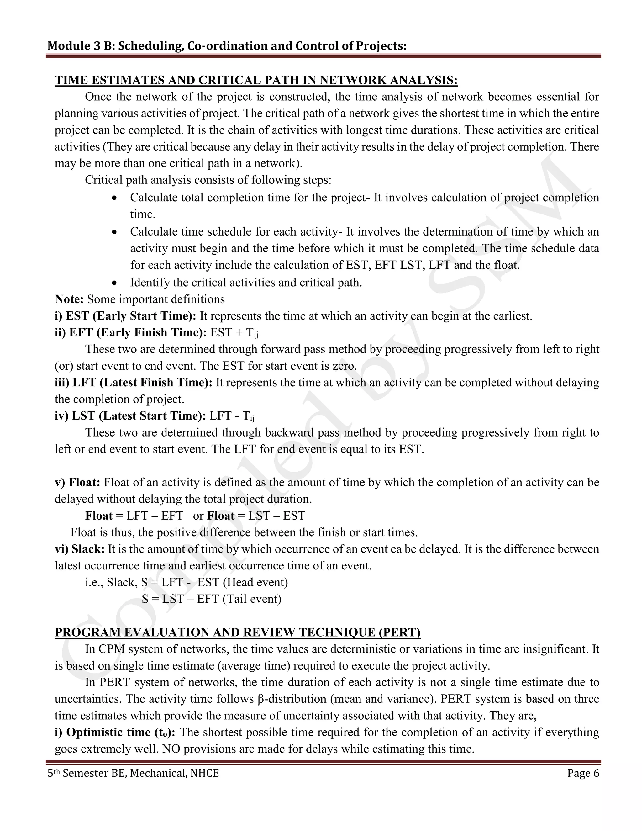 Module 3 B: Scheduling, Co-ordination and Control of Projects:
5th Semester BE, Mechanical, NHCE Page 6
TIME ESTIMATES AND CRITICAL PATH IN NETWORK ANALYSIS:
Once the network of the project is constructed, the time analysis of network becomes essential for
planning various activities of project. The critical path of a network gives the shortest time in which the entire
project can be completed. It is the chain of activities with longest time durations. These activities are critical
activities (They are critical because any delay in their activity results in the delay of project completion. There
may be more than one critical path in a network).
Critical path analysis consists of following steps:
 Calculate total completion time for the project- It involves calculation of project completion
time.
 Calculate time schedule for each activity- It involves the determination of time by which an
activity must begin and the time before which it must be completed. The time schedule data
for each activity include the calculation of EST, EFT LST, LFT and the float.
 Identify the critical activities and critical path.
Note: Some important definitions
i) EST (Early Start Time): It represents the time at which an activity can begin at the earliest.
ii) EFT (Early Finish Time): EST + Tij
These two are determined through forward pass method by proceeding progressively from left to right
(or) start event to end event. The EST for start event is zero.
iii) LFT (Latest Finish Time): It represents the time at which an activity can be completed without delaying
the completion of project.
iv) LST (Latest Start Time): LFT - Tij
These two are determined through backward pass method by proceeding progressively from right to
left or end event to start event. The LFT for end event is equal to its EST.
v) Float: Float of an activity is defined as the amount of time by which the completion of an activity can be
delayed without delaying the total project duration.
Float = LFT – EFT or Float = LST – EST
Float is thus, the positive difference between the finish or start times.
vi) Slack: It is the amount of time by which occurrence of an event ca be delayed. It is the difference between
latest occurrence time and earliest occurrence time of an event.
i.e., Slack, S = LFT - EST (Head event)
S = LST – EFT (Tail event)
PROGRAM EVALUATION AND REVIEW TECHNIQUE (PERT)
In CPM system of networks, the time values are deterministic or variations in time are insignificant. It
is based on single time estimate (average time) required to execute the project activity.
In PERT system of networks, the time duration of each activity is not a single time estimate due to
uncertainties. The activity time follows β-distribution (mean and variance). PERT system is based on three
time estimates which provide the measure of uncertainty associated with that activity. They are,
i) Optimistic time (to): The shortest possible time required for the completion of an activity if everything
goes extremely well. NO provisions are made for delays while estimating this time.
 