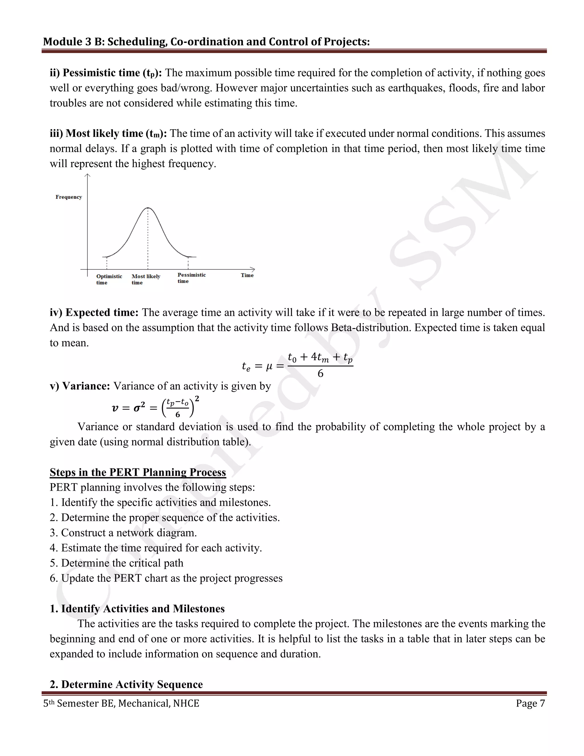 Module 3 B: Scheduling, Co-ordination and Control of Projects:
5th Semester BE, Mechanical, NHCE Page 7
ii) Pessimistic time (tp): The maximum possible time required for the completion of activity, if nothing goes
well or everything goes bad/wrong. However major uncertainties such as earthquakes, floods, fire and labor
troubles are not considered while estimating this time.
iii) Most likely time (tm): The time of an activity will take if executed under normal conditions. This assumes
normal delays. If a graph is plotted with time of completion in that time period, then most likely time time
will represent the highest frequency.
iv) Expected time: The average time an activity will take if it were to be repeated in large number of times.
And is based on the assumption that the activity time follows Beta-distribution. Expected time is taken equal
to mean.
𝑡 𝑒 = 𝜇 =
𝑡0 + 4𝑡 𝑚 + 𝑡 𝑝
6
v) Variance: Variance of an activity is given by
𝒗 = 𝝈 𝟐
= (
𝑡 𝑝−𝑡 𝑜
𝟔
)
𝟐
Variance or standard deviation is used to find the probability of completing the whole project by a
given date (using normal distribution table).
Steps in the PERT Planning Process
PERT planning involves the following steps:
1. Identify the specific activities and milestones.
2. Determine the proper sequence of the activities.
3. Construct a network diagram.
4. Estimate the time required for each activity.
5. Determine the critical path
6. Update the PERT chart as the project progresses
1. Identify Activities and Milestones
The activities are the tasks required to complete the project. The milestones are the events marking the
beginning and end of one or more activities. It is helpful to list the tasks in a table that in later steps can be
expanded to include information on sequence and duration.
2. Determine Activity Sequence
 