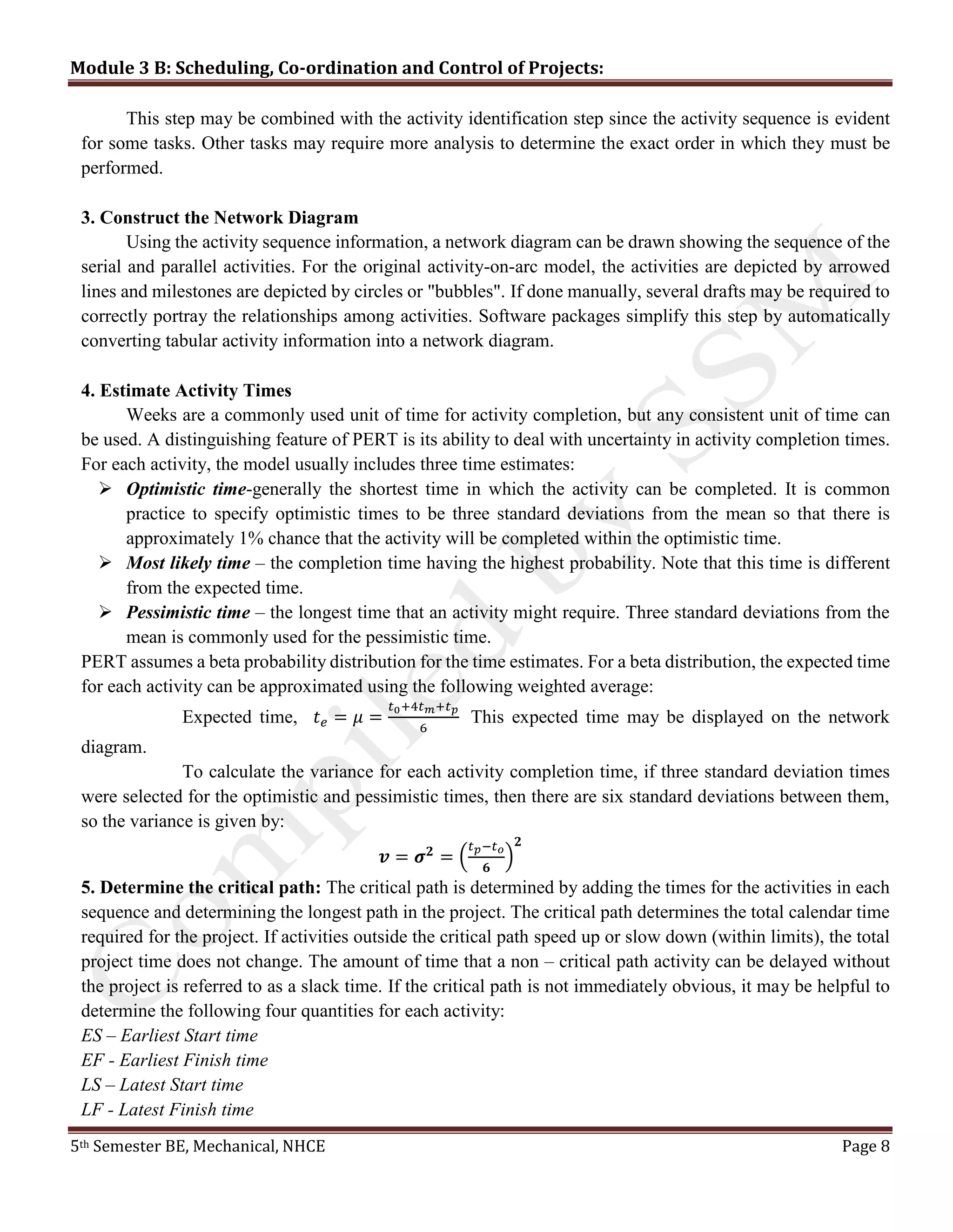 Module 3 B: Scheduling, Co-ordination and Control of Projects:
5th Semester BE, Mechanical, NHCE Page 8
This step may be combined with the activity identification step since the activity sequence is evident
for some tasks. Other tasks may require more analysis to determine the exact order in which they must be
performed.
3. Construct the Network Diagram
Using the activity sequence information, a network diagram can be drawn showing the sequence of the
serial and parallel activities. For the original activity-on-arc model, the activities are depicted by arrowed
lines and milestones are depicted by circles or "bubbles". If done manually, several drafts may be required to
correctly portray the relationships among activities. Software packages simplify this step by automatically
converting tabular activity information into a network diagram.
4. Estimate Activity Times
Weeks are a commonly used unit of time for activity completion, but any consistent unit of time can
be used. A distinguishing feature of PERT is its ability to deal with uncertainty in activity completion times.
For each activity, the model usually includes three time estimates:
 Optimistic time-generally the shortest time in which the activity can be completed. It is common
practice to specify optimistic times to be three standard deviations from the mean so that there is
approximately 1% chance that the activity will be completed within the optimistic time.
 Most likely time – the completion time having the highest probability. Note that this time is different
from the expected time.
 Pessimistic time – the longest time that an activity might require. Three standard deviations from the
mean is commonly used for the pessimistic time.
PERT assumes a beta probability distribution for the time estimates. For a beta distribution, the expected time
for each activity can be approximated using the following weighted average:
Expected time, 𝑡 𝑒 = 𝜇 =
𝑡0+4𝑡 𝑚+𝑡 𝑝
6
This expected time may be displayed on the network
diagram.
To calculate the variance for each activity completion time, if three standard deviation times
were selected for the optimistic and pessimistic times, then there are six standard deviations between them,
so the variance is given by:
𝒗 = 𝝈 𝟐
= (
𝑡 𝑝−𝑡 𝑜
𝟔
)
𝟐
5. Determine the critical path: The critical path is determined by adding the times for the activities in each
sequence and determining the longest path in the project. The critical path determines the total calendar time
required for the project. If activities outside the critical path speed up or slow down (within limits), the total
project time does not change. The amount of time that a non – critical path activity can be delayed without
the project is referred to as a slack time. If the critical path is not immediately obvious, it may be helpful to
determine the following four quantities for each activity:
ES – Earliest Start time
EF - Earliest Finish time
LS – Latest Start time
LF - Latest Finish time
 