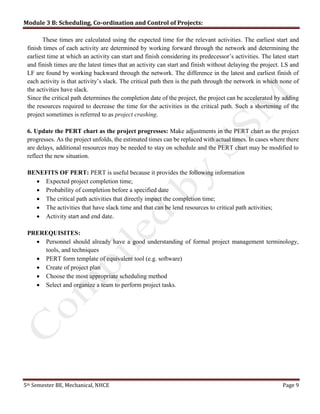 Module 3 B: Scheduling, Co-ordination and Control of Projects:
5th Semester BE, Mechanical, NHCE Page 9
These times are calculated using the expected time for the relevant activities. The earliest start and
finish times of each activity are determined by working forward through the network and determining the
earliest time at which an activity can start and finish considering its predecessor’s activities. The latest start
and finish times are the latest times that an activity can start and finish without delaying the project. LS and
LF are found by working backward through the network. The difference in the latest and earliest finish of
each activity is that activity’s slack. The critical path then is the path through the network in which none of
the activities have slack.
Since the critical path determines the completion date of the project, the project can be accelerated by adding
the resources required to decrease the time for the activities in the critical path. Such a shortening of the
project sometimes is referred to as project crashing.
6. Update the PERT chart as the project progresses: Make adjustments in the PERT chart as the project
progresses. As the project unfolds, the estimated times can be replaced with actual times. In cases where there
are delays, additional resources may be needed to stay on schedule and the PERT chart may be modified to
reflect the new situation.
BENEFITS OF PERT: PERT is useful because it provides the following information
 Expected project completion time;
 Probability of completion before a specified date
 The critical path activities that directly impact the completion time;
 The activities that have slack time and that can be lend resources to critical path activities;
 Activity start and end date.
PREREQUISITES:
 Personnel should already have a good understanding of formal project management terminology,
tools, and techniques
 PERT form template of equivalent tool (e.g. software)
 Create of project plan
 Choose the most appropriate scheduling method
 Select and organize a team to perform project tasks.
 
