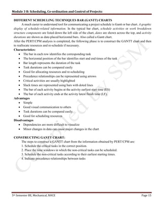 Module 3 B: Scheduling, Co-ordination and Control of Projects:
5th Semester BE, Mechanical, NHCE Page 15
DIFFERENT SCHEDULING TECHNIQUES BAR (GANTT) CHARTS
A much easier to understand tool for communicating a project schedule is Gantt or bar chart. A graphic
display of schedule-related information. In the typical bar chart, schedule activities or work breakdown
structure components are listed down the left side of the chart, dates are shown across the top, and activity
durations are shown as date-placed horizontal bars. Also called a Gantt chart.
After the PERT/CPM analysis is completed, the following phase is to construct the GANTT chart and then
to reallocate resources and re-schedule if necessary.
Characteristics:
 The bar in each row identifies the corresponding task
 The horizontal position of the bar identifies start and end times of the task
 Bar length represents the duration of the task
 Task durations can be compared easily
 Good for allocating resources and re-scheduling
 Precedence relationships can be represented using arrows
 Critical activities are usually highlighted
 Slack times are represented using bars with doted lines
 The bar of each activity begins at the activity earliest start time (ES)
 The bar of each activity ends at the activity latest finish time (LF).
Advantages
 Simple
 Good visual communication to others
 Task durations can be compared easily
 Good for scheduling resources
Disadvantages
 Dependencies are more difficult to visualize
 Minor changes in data can cause major changes in the chart
CONSTRUCTING GANTT CHART:
The steps to construct a GANTT chart from the information obtained by PERT/CPM are:
1. Schedule the critical tasks in the correct position.
2. Place the time windows in which the non-critical tasks can be scheduled.
3. Schedule the non-critical tasks according to their earliest starting times.
4. Indicate precedence relationships between tasks
 