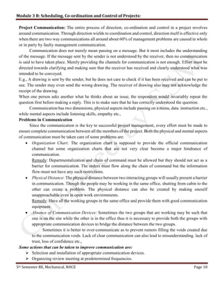 Module 3 B: Scheduling, Co-ordination and Control of Projects:
5th Semester BE, Mechanical, NHCE Page 18
Project Communication: The entire process of direction, co-ordination and control in a project revolves
around communication. Through direction wields to coordination and control, direction itself is effective only
when there are two way communications all around about 60% of management problems are caused in whole
or in party by faulty management communication.
Communication does not merely mean passing on a message. But it most includes the understanding
of the message. If the message sent by the sender is not understood by the receiver, then no communication
is said to have taken place. Merely providing the channels for communication is not enough. Effort must be
directed towards clarifying and making sure that the receiver has received and clearly understood what was
intended to be conveyed.
E.g., A drawing is sent by the sender, but he does not care to check if it has been received and can be put to
use. The sender may even send the wrong drawing. The receiver of drawing also may not acknowledge the
receipt of the drawing.
When one person asks another what he thinks about an issue, the respondent would invariably repeat the
question first before making a reply. This is to make sure that he has correctly understood the question.
Communication has two dimensions, physical aspects include passing on a menu, data. instruction etc.,
while mental aspects include listening skills, empathy etc.,
Problems in Communication
Since the communication is the key to successful project management, every effort must be made to
ensure complete communication between all the members of the project. Both the physical and mental aspects
of communication must be taken care of some problems are:
 Organization Chart: The organization chart is supposed to provide the official communication
channel but some organization charts that are not very clear become a major hindrance of
communication.
Remedy: Departmentalization and chain of command must be allowed but they should not act as a
barrier for communication. The orders must flow along the chain of command but the information
flow-must not have any such restrictions.
 Physical Distance: The physical distance between two interacting groups will usually present a barrier
in communication. Though the people may be working in the same office, shutting from cabin to the
other can create a problem. The physical distance can also be created by making oneself
unapproachable even in open work environments.
Remedy: Have all the working groups in the same office and provide them with good communication
equipment.
 Absence of Communication Devices: Sometimes the two groups that are working may be such that
one is on the site while the other is in the office thus it is necessary to provide both the groups with
appropriate communication devices to bridge the distance between the two groups.
Sometimes it is better to over-communicate as to prevent rumors filling the voids created due
to the communication voids. Lack of clear communication can also lead to misunderstanding. lack of
trust, loss of confidence etc.,
Some actions that can be taken to improve communication are:
 Selection and installation of appropriate communication devices.
 Organizing review meeting at predetermined frequencies.
 