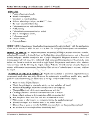 Module 3 B: Scheduling, Co-ordination and Control of Projects:
5th Semester BE, Mechanical, NHCE Page 1
CONTENTS
 Purpose of a project schedule,
 Historical development,
 Uncertainty in project schedules,
 Different scheduling techniques bar (GANTT) charts,
 Bar charts for combined activities,
 Project evaluation and review techniques,
 PERT planning
 Project direction communication in a project,
 Role of MIS in project control,
 Performance control,
 Schedule control,
 Cost control cases.
SCHEDULING: Scheduling may be defined as the assignment of work to the facility with the specifications
of time and the sequence in which the work is to be done. The facility may be man power, machine or both.
PROJECT SCHEDULE: In a project management, a schedule is a listing of project’s milestones, activities,
and deliverables, usually with intended start and finished dates. A schedule is commonly used in the project
planning and project portfolio management parts of project management. The project schedule is the tool that
communicates what work needs to be performed, which resources of the organization will perform the work
and the time frames in which that work needs to be performed. The project schedule should reflect all of the
work associated with the delivering the project on time. Without a full and complete schedule, the project
manager will be unable to communicate the complete effort, in terms of cost and resources, necessary to deliver
the project.
PURPOSES OF PROJECT SCHEDULE: Projects are undertaken to accomplish important business
purposes and people often want to be able to use the project results as quickly as possible. Many specific
questions such as the following can be answered by having a complete and workable schedule.
 When will be the project complete?
 What is the earliest date at a particular activity can start, and when will it end?
 What activity must begin before which other activities can take place?
 What would happen if a delivery of material was one week late?
 Can a key worker take a week of vacation the first week of March?
 If one worker is assigned to do two activities, which one must go first?
 How many hours do we need from each worker next week or month?
 Which worker or other resource is a bottleneck, limiting the speed of our project?
 What will the impact be if the client wants to add another module?
 If I am willing to spend an extra Rs 10,00,000, how much faster can the project be completed?
 Are all of the activities completed that should be by now?
 