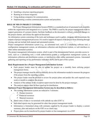 Module 3 B: Scheduling, Co-ordination and Control of Projects:
5th Semester BE, Mechanical, NHCE Page 19
 Installing a structure reporting program.
 Running an in house magazine.
 Using desktop computers for communication.
 Implementing a routine communication system and procedure.
ROLE OF MIS IN PROJECT CONTROL
The Project Management Information System (PMIS) is a standardized set of automated tools available
within the organization and integrated in to a system. The PMIS is used by the project management team to
support generation of a project charter, facilitate feedback as the document is refined, controlled changes to
the project charter, and release the approved document.
An information system consisting of the tools and techniques used to gather, integrate, and disseminate the
outputs of project management processes. It is used to support all aspects of the project from initiating through
closing, and can include both manual and automated systems.
Project management information system (e.g., an automated tool, such as a scheduling software tool, a
configuration management system, an information collection and distribution system, or web interfaces to
other online automated systems).
The project management information system, which is part of the environmental factors, provides access to
tools, such as a scheduling tool, a work authorization system, a configuration management system, an
information collection and distribution system, or interfaces to other online automated systems. Automated
gathering and reporting on key performance indicators (KPI) can be part of this system.
Basic Requirements for a Project Management Information System:
 Each project header must be able to update his project on a monthly basis utilizing project
management forms.
 The project manager must be able to manually device the information needed to measure the progress
if the project from the reporting systems.
 The project leader must be allowed to review his project plans and predict the cash required every
week or month to complete the project.
 Analysis of the reasons in the exception report must be done by the project manager.
 The analysis reports must be then typed up for distribution.
Optimum Project Management Information System may be described as follows:
 The existing information system are reduced to 3 elements:
 Human resources
 Financial resources
 Material resources
 Direct entry of data is via terminals with cathode ray tube (CRT’s)
 Individual reports may be generated for other than project management needs.
 Information is formulated along with estimates supplied by the project leader to display a current
summary, plan and analysis on the CRT or as a hard copy.
 Project plans can be transferred by project leaders to line management via a CRT
 