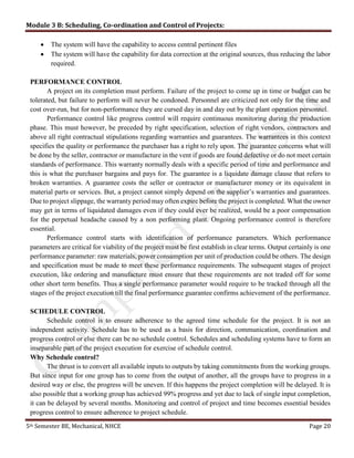 Module 3 B: Scheduling, Co-ordination and Control of Projects:
5th Semester BE, Mechanical, NHCE Page 20
 The system will have the capability to access central pertinent files
 The system will have the capability for data correction at the original sources, thus reducing the labor
required.
PERFORMANCE CONTROL
A project on its completion must perform. Failure of the project to come up in time or budget can be
tolerated, but failure to perform will never be condoned. Personnel are criticized not only for the time and
cost over-run, but for non-performance they are cursed day in and day out by the plant operation personnel.
Performance control like progress control will require continuous monitoring during the production
phase. This must however, be preceded by right specification, selection of right vendors, contractors and
above all right contractual stipulations regarding warranties and guarantees. The warrantees in this context
specifies the quality or performance the purchaser has a right to rely upon. The guarantee concerns what will
be done by the seller, contractor or manufacture in the vent if goods are found defective or do not meet certain
standards of performance. This warranty normally deals with a specific period of time and performance and
this is what the purchaser bargains and pays for. The guarantee is a liquidate damage clause that refers to
broken warranties. A guarantee costs the seller or contractor or manufacturer money or its equivalent in
material parts or services. But, a project cannot simply depend on the supplier’s warranties and guarantees.
Due to project slippage, the warranty period may often expire before the project is completed. What the owner
may get in terms of liquidated damages even if they could ever be realized, would be a poor compensation
for the perpetual headache caused by a non performing plant. Ongoing performance control is therefore
essential.
Performance control starts with identification of performance parameters. Which performance
parameters are critical for viability of the project must be first establish in clear terms. Output certainly is one
performance parameter: raw materials, power consumption per unit of production could be others. The design
and specification must be made to meet these performance requirements. The subsequent stages of project
execution, like ordering and manufacture must ensure that these requirements are not traded off for some
other short term benefits. Thus a single performance parameter would require to be tracked through all the
stages of the project execution till the final performance guarantee confirms achievement of the performance.
SCHEDULE CONTROL
Schedule control is to ensure adherence to the agreed time schedule for the project. It is not an
independent activity. Schedule has to be used as a basis for direction, communication, coordination and
progress control or else there can be no schedule control. Schedules and scheduling systems have to form an
inseparable part of the project execution for exercise of schedule control.
Why Schedule control?
The thrust is to convert all available inputs to outputs by taking commitments from the working groups.
But since input for one group has to come from the output of another, all the groups have to progress in a
desired way or else, the progress will be uneven. If this happens the project completion will be delayed. It is
also possible that a working group has achieved 99% progress and yet due to lack of single input completion,
it can be delayed by several months. Monitoring and control of project and time becomes essential besides
progress control to ensure adherence to project schedule.
 