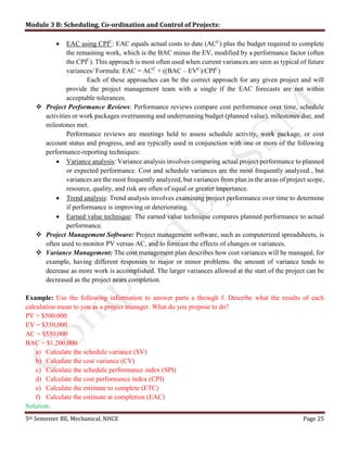 Module 3 B: Scheduling, Co-ordination and Control of Projects:
5th Semester BE, Mechanical, NHCE Page 25
 EAC using CPIC
: EAC equals actual costs to date (ACC
) plus the budget required to complete
the remaining work, which is the BAC minus the EV, modified by a performance factor (often
the CPIC
). This approach is most often used when current variances are seen as typical of future
variances/ Formula: EAC = ACC
+ ((BAC – EVC
)/CPIC
)
Each of these approaches can be the correct approach for any given project and will
provide the project management team with a single if the EAC forecasts are not within
acceptable tolerances.
 Project Performance Reviews: Performance reviews compare cost performance over time, schedule
activities or work packages overrunning and underrunning budget (planned value), milestones due, and
milestones met.
Performance reviews are meetings held to assess schedule activity, work package, or cost
account status and progress, and are typically used in conjunction with one or more of the following
performance-reporting techniques:
 Variance analysis: Variance analysis involves comparing actual project performance to planned
or expected performance. Cost and schedule variances are the most frequently analyzed , but
variances are the most frequently analyzed, but variances from plan in the areas of project scope,
resource, quality, and risk are often of equal or greater importance.
 Trend analysis: Trend analysis involves examining project performance over time to determine
if performance is improving or deteriorating.
 Earned value technique: The earned value technique compares planned performance to actual
performance.
 Project Management Software: Project management software, such as computerized spreadsheets, is
often used to monitor PV versus AC, and to forecast the effects of changes or variances.
 Variance Management: The cost management plan describes how cost variances will be managed, for
example, having different responses to major or minor problems. the amount of variance tends to
decrease as more work is accomplished. The larger variances allowed at the start of the project can be
decreased as the project nears completion.
Example: Use the following information to answer parts a through f. Describe what the results of each
calculation mean to you as a project manager. What do you propose to do?
PV = $500,000
EV = $350,000
AC = $550,000
BAC = $1,200,000
a) Calculate the schedule variance (SV)
b) Calculate the cost variance (CV)
c) Calculate the schedule performance index (SPI)
d) Calculate the cost performance index (CPI)
e) Calculate the estimate to complete (ETC)
f) Calculate the estimate at completion (EAC)
Solution:
 