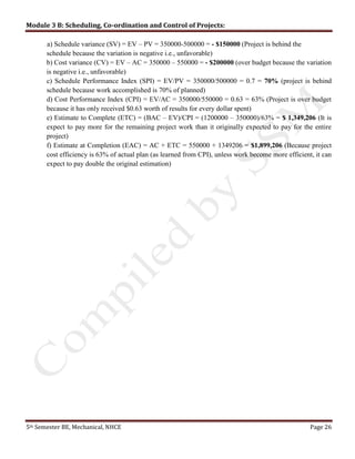 Module 3 B: Scheduling, Co-ordination and Control of Projects:
5th Semester BE, Mechanical, NHCE Page 26
a) Schedule variance (SV) = EV – PV = 350000-500000 = - $150000 (Project is behind the
schedule because the variation is negative i.e., unfavorable)
b) Cost variance (CV) = EV – AC = 350000 – 550000 = - $200000 (over budget because the variation
is negative i.e., unfavorable)
c) Schedule Performance Index (SPI) = EV/PV = 350000/500000 = 0.7 = 70% (project is behind
schedule because work accomplished is 70% of planned)
d) Cost Performance Index (CPI) = EV/AC = 350000/550000 = 0.63 = 63% (Project is over budget
because it has only received $0.63 worth of results for every dollar spent)
e) Estimate to Complete (ETC) = (BAC – EV)/CPI = (1200000 – 350000)/63% = $ 1,349,206 (It is
expect to pay more for the remaining project work than it originally expected to pay for the entire
project)
f) Estimate at Completion (EAC) = AC + ETC = 550000 + 1349206 = $1,899,206 (Because project
cost efficiency is 63% of actual plan (as learned from CPI), unless work become more efficient, it can
expect to pay double the original estimation)
 