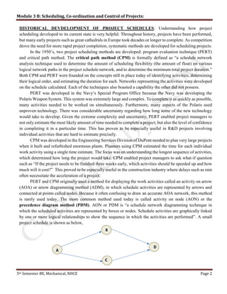 Module 3 B: Scheduling, Co-ordination and Control of Projects:
5th Semester BE, Mechanical, NHCE Page 2
HISTORICAL DEVDELOPMENT OF PROJECT SCHEDULES: Understanding how project
scheduling developed to its current state is very helpful. Throughout history, projects have been performed,
but many early projects such as great cathedrals in Europe took decades or longer to complete. As competition
drove the need for more rapid project completion, systematic methods are developed for scheduling projects.
In the 1950’s, two project scheduling methods are developed: program evaluation technique (PERT)
and critical path method. The critical path method (CPM) is formally defined as “a schedule network
analysis technique used to determine the amount of scheduling flexibility (the amount of float) on various
logical network paths in the project schedule network, and to determine the minimum total project duration.”
Both CPM and PERT were founded on the concepts still in place today of identifying activities, determining
their logical order, and estimating the duration for each. Networks representing the activities were developed
on the schedule calculated. Each of the techniques also boasted a capability the other did not possess.
PERT was developed in the Navy’s Special Program Office because the Navy was developing the
Polaris Weapon System. This system was extremely large and complex. To complete it as quickly as possible,
many activities needed to be worked on simultaneously. Furthermore, many aspects of the Polaris used
unproven technology. There was considerable uncertainty regarding how long some of the new technology
would take to develop. Given the extreme complexity and uncertainty, PERT enabled project managers to
not only estimate the most likely amount of time needed to complete a project, but also the level of confidence
in completing it in a particular time. This has proven to be especially useful in R&D projects involving
individual activities that are hard to estimate precisely.
CPM was developed in the Engineering Services Division of DuPont needed to plan very large projects
when it built and refurbished enormous plants. Planners using CPM estimated the time for each individual
work activity using a single time estimate. The focus was on understanding the longest sequence of activities,
which determined how long the project would take. CPM enabled project managers to ask what-if question
such as “If the project needs to be finished three weeks early, which activities should be speeded up and how
much will it cost?” This proved to be especially useful in the construction industry where delays such as rain
often necessitate the acceleration of a project.
PERT and CPM originally used a method for displaying the work activities called an activity on arrow
(AOA) or arrow diagramming method (ADM), in which schedule activities are represented by arrows and
connected at points called nodes. Because it often confusing to draw an accurate AOA network, this method
is rarely used today. The more common method used today is called activity on node (AON) or the
precedence diagram method (PDM). AON or PDM is “a schedule network diagramming technique in
which the scheduled activities are represented by boxes or nodes. Schedule activities are graphically linked
by one or more logical relationships to show the sequence in which the activities are performed”. A small
project schedule is shown as below,
B
A
C
D
 