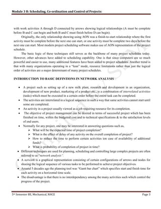 Module 3 B: Scheduling, Co-ordination and Control of Projects:
5th Semester BE, Mechanical, NHCE Page 3
with work activities A through D connected by arrows showing logical relationships (A must be complete
before B and C can begin and both B and C must finish before D can begin).
Originally, the only relationship showing using AON was a finish-to-start relationship where the first
activity must be complete before the next one can start, or one activity must be complete two days before the
next one can start. Most modern project scheduling software makes use of AON representation of the project
schedule.
The basic logic of these techniques still serves as the backbone of many project schedules today.
However, other advances have added to scheduling capability. One is that since computers are so much
powerful and easier to use, many additional features have been added to project schedules. Another trend is
that with many organizations operating in a “lean” mode, resource limitations rather than just the logical
order of activities are a major determinant of many project schedules.
INTRODUCTION TO BASIC DEFINTIONS IN NETWORK ANALYSIS
 A project such as setting up of a new milk plant, research and development in an organization,
development of new product, marketing of a product etc., is a combination of interrelated activities
(tasks) which must be executed in a certain order before the entire task can be completed.
 The activities are interrelated in a logical sequence in such a way that same activities cannot start until
some are completed.
 An activity in a project usually viewed as a job requiring resource for its completion.
 The objective of project management can be desired in terms of successful project which has been
finished on time, within the budgeted cost and to technical specifications & to the satisfaction levels
of end users.
 Normally for any project, one may be interested in answering questions such as,
 What will be the expected time of project completion?
 What is the effect of delay of any activity on the overall completion of project?
 How to reduce the time to perform certain activities ion case of availability of additional
funds?
 What is probability of completion of project in time?
 Different techniques are used for planning, scheduling and controlling large complex projects are often
referred to as “network analysis”.
 A network is a graphical representation consisting of certain configurations of arrows and nodes for
shoeing the logical sequence of various tasks to be performed to achieve project objectives.
 Around 5 decades ago the planning tool was “Gantt bar chart” which specifies start and finish time for
each activity on a horizontal time scale.
 The disadvantage is that there is no interdependency among the many activities such which control the
progress of the project.
 