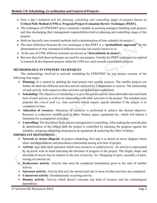 Module 3 B: Scheduling, Co-ordination and Control of Projects:
5th Semester BE, Mechanical, NHCE Page 4
 Now a day’s technical tool for planning, scheduling and controlling stages of projects known as
Critical Path Method (CPM) & Program/Project Evaluation Review Technique (PERT).
 The techniques of CPM/PERT prove extremely valuable in assisting managers handling such projects
and thus discharging their management responsibilities both at planning and controlling stages of the
projects.
 Both are basically time oriented methods laid to determination of time schedule for project.
 The main difference between the two techniques is that PERT is a “probabilistic approach” for the
determination of time estimated of different activities not exactly known to us.
 In the case of CPM, different estimates are known as “deterministic in nature”.
 But now days both these techniques are used for one purpose. Initially the PERT technique was applied
to research & development projects while the CPM was used towards construction projects.
METHODOLOGY IN CPM/PERT TECHNIQUES
The methodology involved in network scheduling by CPM/PERT for any project consists of the
following four stages.
 Planning: It is started by splitting the total project into smaller projects. The smaller projects are
further divided into different activities and are analyzed by a department or section. The relationship
of each activity with respect to other activities are defined and established.
 Scheduling: The objective of scheduling is to give the earliest and the latest allowable start and finish
time of each activity as well as its relationship with other activities in the project. The schedule must
pinpoint the critical path i.e., time activities which require special attention if the project is to
completed in time.
 Allocation of resource: Allocation of resources is performed to achieve the desired objective.
Resource is a physical variable such as labor, finance, space, equipment etc., which will impose a
limitation for a completion of project.
 Controlling: The final phase in the project management is controlling. After making the network plan
& identification of the critical path the project is controlled by checking the progress against the
schedule, assigning scheduling mana power & equipment & analyzing the effect of delays.
IMPORTANT DEFINITIONS:
 Network or Arrow diagram: In project scheduling, first step is to sketch an arrow diagram which
show interdependencies and precedence relationship among activities of project.
 Activity: Any individual operation which uses resources is called activity. An activity is represented
by an arrow with its head indicating the direction of progress in the project. The length, shape and
direction of arrows has no relation to the size of activity. Ex: Designing of parts, assembly of parts,
mixing of concrete etc.
 Predecessor activity: Activity that must be completed immediately prior to the start of another
activity.
 Successor activity: Activity that can’t be started until one or more of other activities are completed.
 Concurrent activity: Simultaneously occurring activity.
 Dummy activity: Activity which doesn’t consume any kind of resource and has technological
dependence.
 