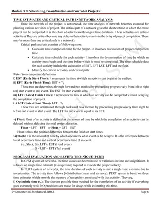 Module 3 B: Scheduling, Co-ordination and Control of Projects:
5th Semester BE, Mechanical, NHCE Page 6
TIME ESTIMATES AND CRITICAL PATH IN NETWORK ANALYSIS:
Once the network of the project is constructed, the time analysis of network becomes essential for
planning various activities of project. The critical path of a network gives the shortest time in which the entire
project can be completed. It is the chain of activities with longest time durations. These activities are critical
activities (They are critical because any delay in their activity results in the delay of project completion. There
may be more than one critical path in a network).
Critical path analysis consists of following steps:
 Calculate total completion time for the project- It involves calculation of project completion
time.
 Calculate time schedule for each activity- It involves the determination of time by which an
activity must begin and the time before which it must be completed. The time schedule data
for each activity include the calculation of EST, EFT LST, LFT and the float.
 Identify the critical activities and critical path.
Note: Some important definitions
i) EST (Early Start Time): It represents the time at which an activity can begin at the earliest.
ii) EFT (Early Finish Time): EST + Tij
These two are determined through forward pass method by proceeding progressively from left to right
(or) start event to end event. The EST for start event is zero.
iii) LFT (Latest Finish Time): It represents the time at which an activity can be completed without delaying
the completion of project.
iv) LST (Latest Start Time): LFT - Tij
These two are determined through backward pass method by proceeding progressively from right to
left or end event to start event. The LFT for end event is equal to its EST.
v) Float: Float of an activity is defined as the amount of time by which the completion of an activity can be
delayed without delaying the total project duration.
Float = LFT – EFT or Float = LST – EST
Float is thus, the positive difference between the finish or start times.
vi) Slack: It is the amount of time by which occurrence of an event ca be delayed. It is the difference between
latest occurrence time and earliest occurrence time of an event.
i.e., Slack, S = LFT - EST (Head event)
S = LST – EFT (Tail event)
PROGRAM EVALUATION AND REVIEW TECHNIQUE (PERT)
In CPM system of networks, the time values are deterministic or variations in time are insignificant. It
is based on single time estimate (average time) required to execute the project activity.
In PERT system of networks, the time duration of each activity is not a single time estimate due to
uncertainties. The activity time follows β-distribution (mean and variance). PERT system is based on three
time estimates which provide the measure of uncertainty associated with that activity. They are,
i) Optimistic time (to): The shortest possible time required for the completion of an activity if everything
goes extremely well. NO provisions are made for delays while estimating this time.
 