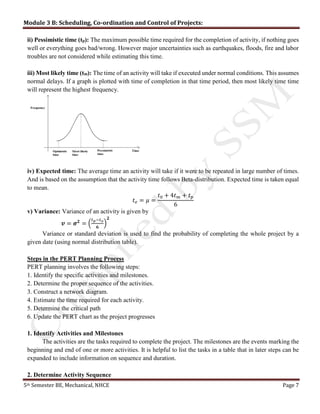 Module 3 B: Scheduling, Co-ordination and Control of Projects:
5th Semester BE, Mechanical, NHCE Page 7
ii) Pessimistic time (tp): The maximum possible time required for the completion of activity, if nothing goes
well or everything goes bad/wrong. However major uncertainties such as earthquakes, floods, fire and labor
troubles are not considered while estimating this time.
iii) Most likely time (tm): The time of an activity will take if executed under normal conditions. This assumes
normal delays. If a graph is plotted with time of completion in that time period, then most likely time time
will represent the highest frequency.
iv) Expected time: The average time an activity will take if it were to be repeated in large number of times.
And is based on the assumption that the activity time follows Beta-distribution. Expected time is taken equal
to mean.
𝑡 𝑒 = 𝜇 =
𝑡0 + 4𝑡 𝑚 + 𝑡 𝑝
6
v) Variance: Variance of an activity is given by
𝒗 = 𝝈 𝟐
= (
𝑡 𝑝−𝑡 𝑜
𝟔
)
𝟐
Variance or standard deviation is used to find the probability of completing the whole project by a
given date (using normal distribution table).
Steps in the PERT Planning Process
PERT planning involves the following steps:
1. Identify the specific activities and milestones.
2. Determine the proper sequence of the activities.
3. Construct a network diagram.
4. Estimate the time required for each activity.
5. Determine the critical path
6. Update the PERT chart as the project progresses
1. Identify Activities and Milestones
The activities are the tasks required to complete the project. The milestones are the events marking the
beginning and end of one or more activities. It is helpful to list the tasks in a table that in later steps can be
expanded to include information on sequence and duration.
2. Determine Activity Sequence
 
