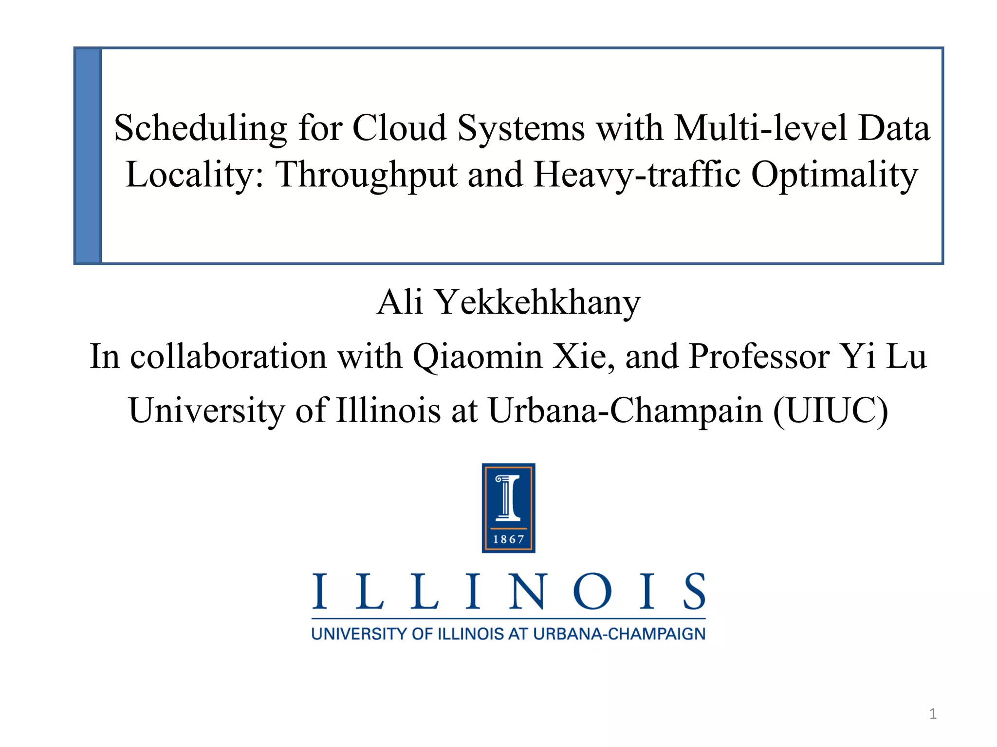 Scheduling for Cloud Systems with Multi-level Data
Locality: Throughput and Heavy-traffic Optimality
Ali Yekkehkhany
In collaboration with Qiaomin Xie, and Professor Yi Lu
University of Illinois at Urbana-Champain (UIUC)
1
 