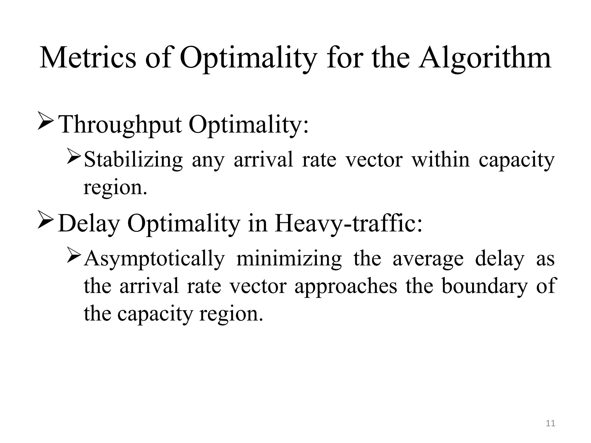 Metrics of Optimality for the Algorithm
Throughput Optimality:
Stabilizing any arrival rate vector within capacity
region.
Delay Optimality in Heavy-traffic:
Asymptotically minimizing the average delay as
the arrival rate vector approaches the boundary of
the capacity region.
11
 
