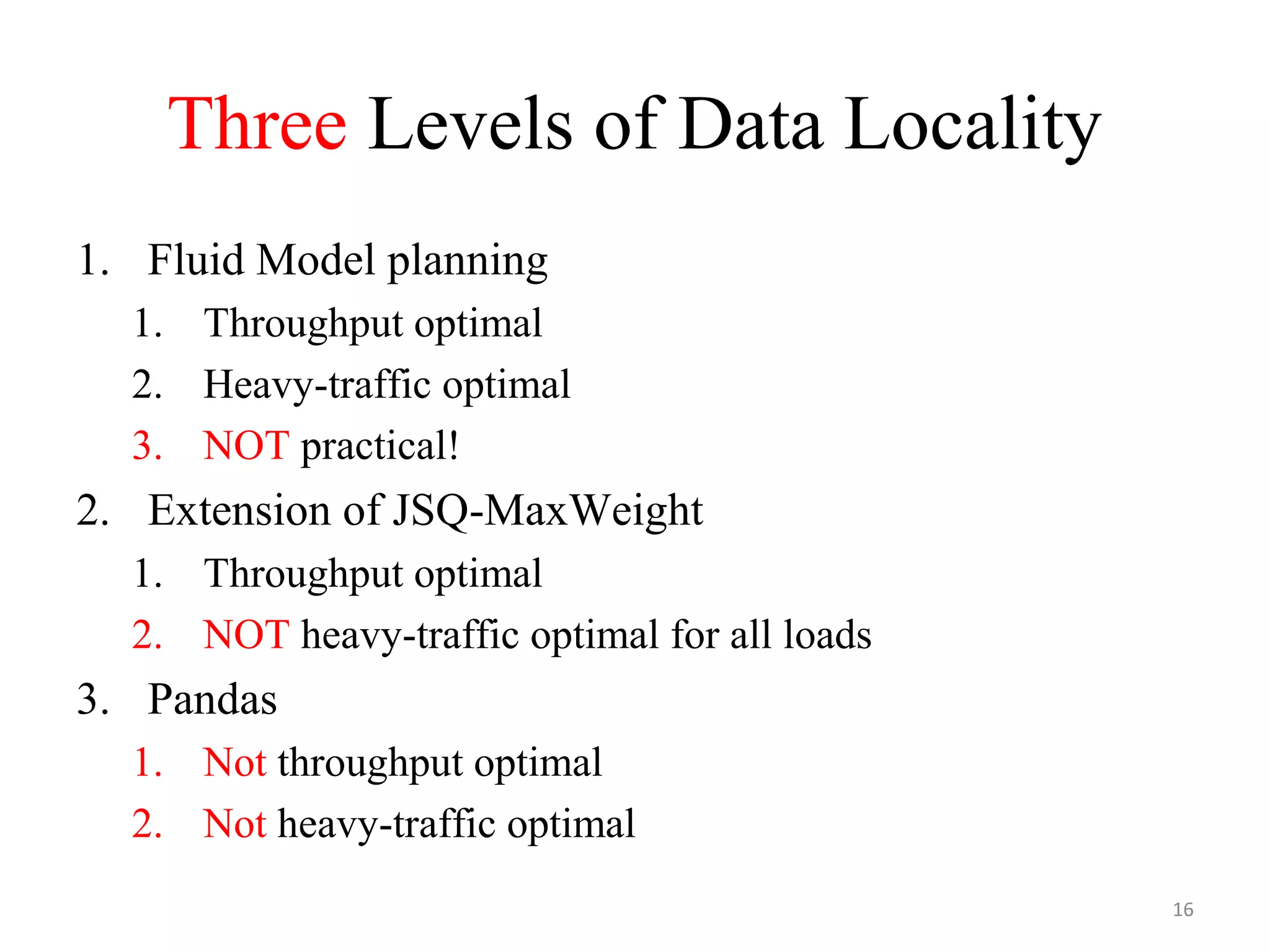 Three Levels of Data Locality
1. Fluid Model planning
1. Throughput optimal
2. Heavy-traffic optimal
3. NOT practical!
2. Extension of JSQ-MaxWeight
1. Throughput optimal
2. NOT heavy-traffic optimal for all loads
3. Pandas
1. Not throughput optimal
2. Not heavy-traffic optimal
16
 