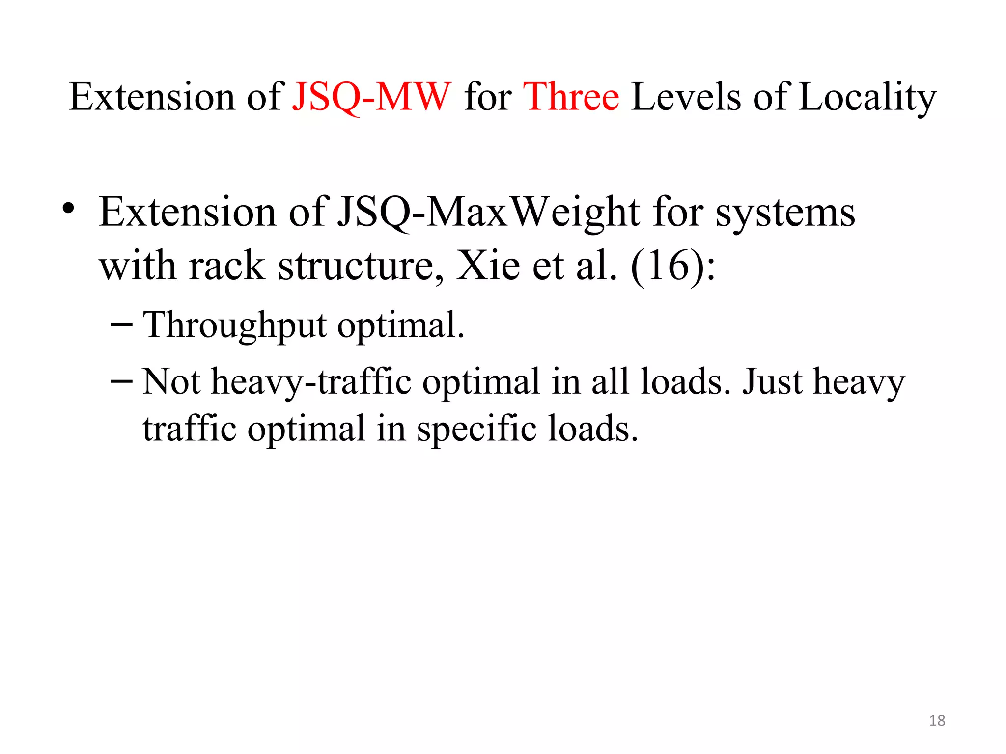 Extension of JSQ-MW for Three Levels of Locality
• Extension of JSQ-MaxWeight for systems
with rack structure, Xie et al. (16):
– Throughput optimal.
– Not heavy-traffic optimal in all loads. Just heavy
traffic optimal in specific loads.
18
 