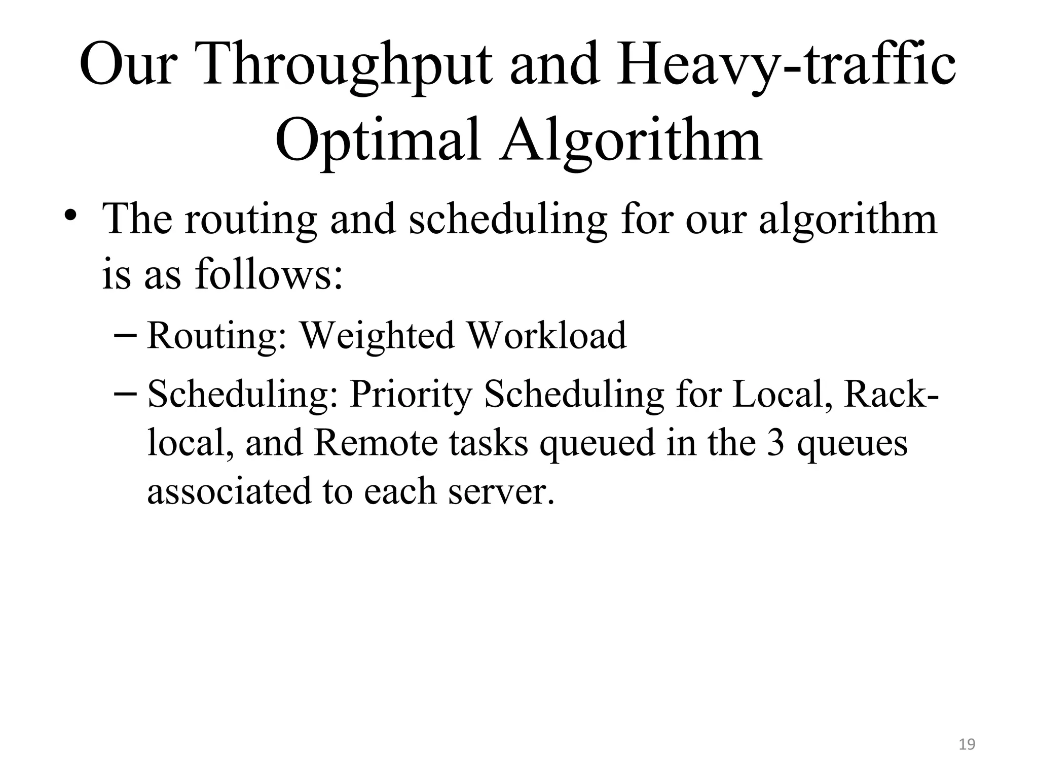 Our Throughput and Heavy-traffic
Optimal Algorithm
• The routing and scheduling for our algorithm
is as follows:
– Routing: Weighted Workload
– Scheduling: Priority Scheduling for Local, Rack-
local, and Remote tasks queued in the 3 queues
associated to each server.
19
 