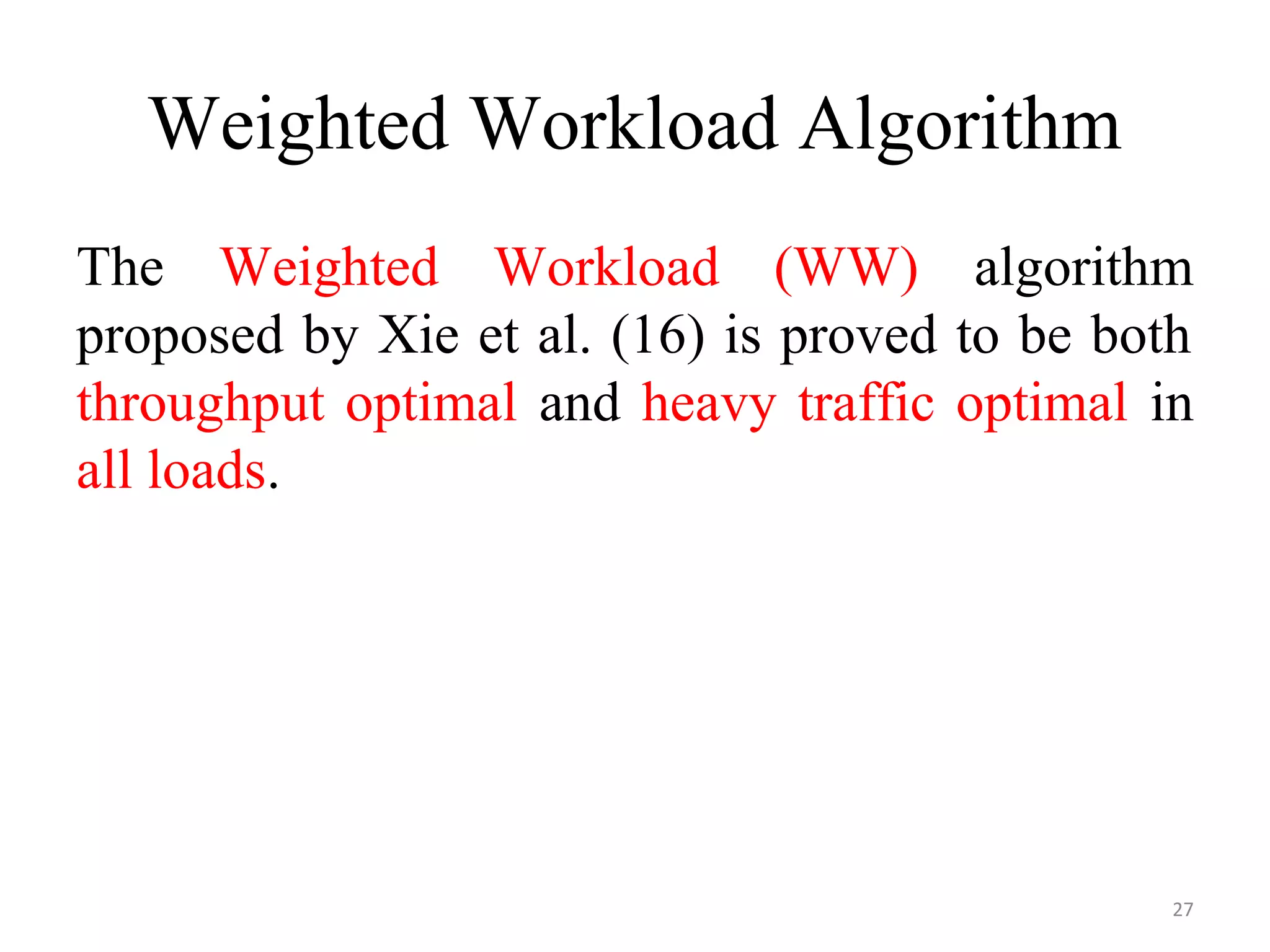 Weighted Workload Algorithm
The Weighted Workload (WW) algorithm
proposed by Xie et al. (16) is proved to be both
throughput optimal and heavy traffic optimal in
all loads.
27
 
