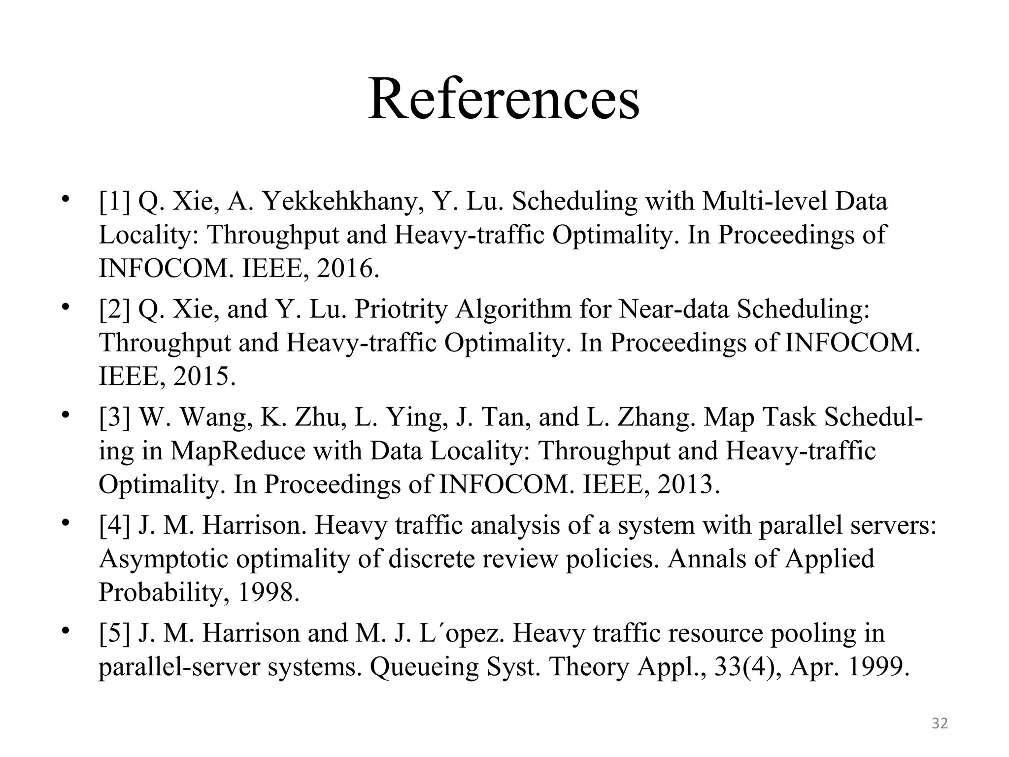 References
• [1] Q. Xie, A. Yekkehkhany, Y. Lu. Scheduling with Multi-level Data
Locality: Throughput and Heavy-traffic Optimality. In Proceedings of
INFOCOM. IEEE, 2016.
• [2] Q. Xie, and Y. Lu. Priotrity Algorithm for Near-data Scheduling:
Throughput and Heavy-traffic Optimality. In Proceedings of INFOCOM.
IEEE, 2015.
• [3] W. Wang, K. Zhu, L. Ying, J. Tan, and L. Zhang. Map Task Schedul-
ing in MapReduce with Data Locality: Throughput and Heavy-traffic
Optimality. In Proceedings of INFOCOM. IEEE, 2013.
• [4] J. M. Harrison. Heavy traffic analysis of a system with parallel servers:
Asymptotic optimality of discrete review policies. Annals of Applied
Probability, 1998.
• [5] J. M. Harrison and M. J. L´opez. Heavy traffic resource pooling in
parallel-server systems. Queueing Syst. Theory Appl., 33(4), Apr. 1999.
32
 