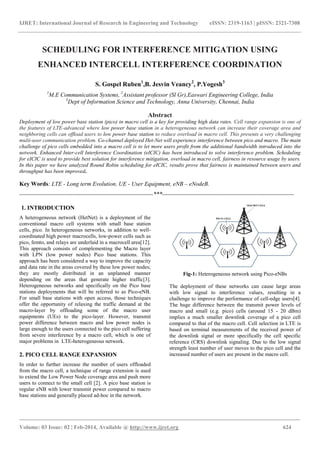 IJRET: International Journal of Research in Engineering and Technology eISSN: 2319-1163 | pISSN: 2321-7308
_______________________________________________________________________________________
Volume: 03 Issue: 02 | Feb-2014, Available @ http://www.ijret.org 624
SCHEDULING FOR INTERFERENCE MITIGATION USING
ENHANCED INTERCELL INTERFERENCE COORDINATION
S. Gospel Ruben1
,B. Jesvin Veancy2
, P.Yogesh3
1
M.E Communication Systems, 2
Assistant professor (Sl Gr),Easwari Engineering College, India
3
Dept of Information Science and Technology, Anna University, Chennai, India
Abstract
Deployment of low power base station (pico) in macro cell is a key for providing high data rates. Cell range expansion is one of
the features of LTE-advanced where low power base station in a heterogeneous network can increase their coverage area and
neighboring cells can ofﬂoad users to low power base station to reduce overload in macro cell. This presents a very challenging
multi-user communication problem. Co-channel deployed Het-Net will experience interference between pico and macro. The main
challenge of pico cells embedded into a macro cell is to let more users profit from the additional bandwidth introduced into the
network. Enhanced Inter-cell Interference Coordination (eICIC) has been introduced to solve interference problem. Scheduling
for eICIC is used to provide best solution for interference mitigation, overload in macro cell, fairness in resource usage by users.
In this paper we have analyzed Round Robin scheduling for eICIC, results prove that fairness is maintained between users and
throughput has been improved.
Key Words: LTE - Long term Evolution, UE - User Equipment, eNB – eNodeB.
--------------------------------------------------------------------***-------------------------------------------------------------------
1. INTRODUCTION
A heterogeneous network (HetNet) is a deployment of the
conventional macro cell systems with small base station
cells, pico. In heterogeneous networks, in addition to well-
coordinated high power macrocells, low-power cells such as
pico, femto, and relays are underlaid in a macrocell area[12].
This approach consists of complementing the Macro layer
with LPN (low power nodes) Pico base stations. This
approach has been considered a way to improve the capacity
and data rate in the areas covered by these low power nodes;
they are mostly distributed in an unplanned manner
depending on the areas that generate higher traffic[3].
Heterogeneous networks and specifically on the Pico base
stations deployments that will be referred to as Pico-eNB.
For small base stations with open access, those techniques
offer the opportunity of relaxing the traffic demand at the
macro-layer by offloading some of the macro user
equipments (UEs) to the pico-layer. However, transmit
power difference between macro and low power nodes is
large enough to the users connected to the pico cell suffering
from severe interference by a macro cell, which is one of
major problems in LTE-heterogeneous network.
2. PICO CELL RANGE EXPANSION
In order to further increase the number of users offloaded
from the macro cell, a technique of range extension is used
to extend the Low Power Node coverage area and push more
users to connect to the small cell [2]. A pico base station is
regular eNB with lower transmit power compared to macro
base stations and generally placed ad-hoc in the network.
Fig-1: Heterogeneous network using Pico-eNBs
The deployment of these networks can cause large areas
with low signal to interference values, resulting in a
challenge to improve the performance of cell-edge users[4].
The huge difference between the transmit power levels of
macro and small (e.g. pico) cells (around 15 - 20 dBm)
implies a much smaller downlink coverage of a pico cell
compared to that of the macro cell. Cell selection in LTE is
based on terminal measurements of the received power of
the downlink signal or more specifically the cell specific
reference (CRS) downlink signaling. Due to the low signal
strength least number of user moves to the pico cell and the
increased number of users are present in the macro cell.
 