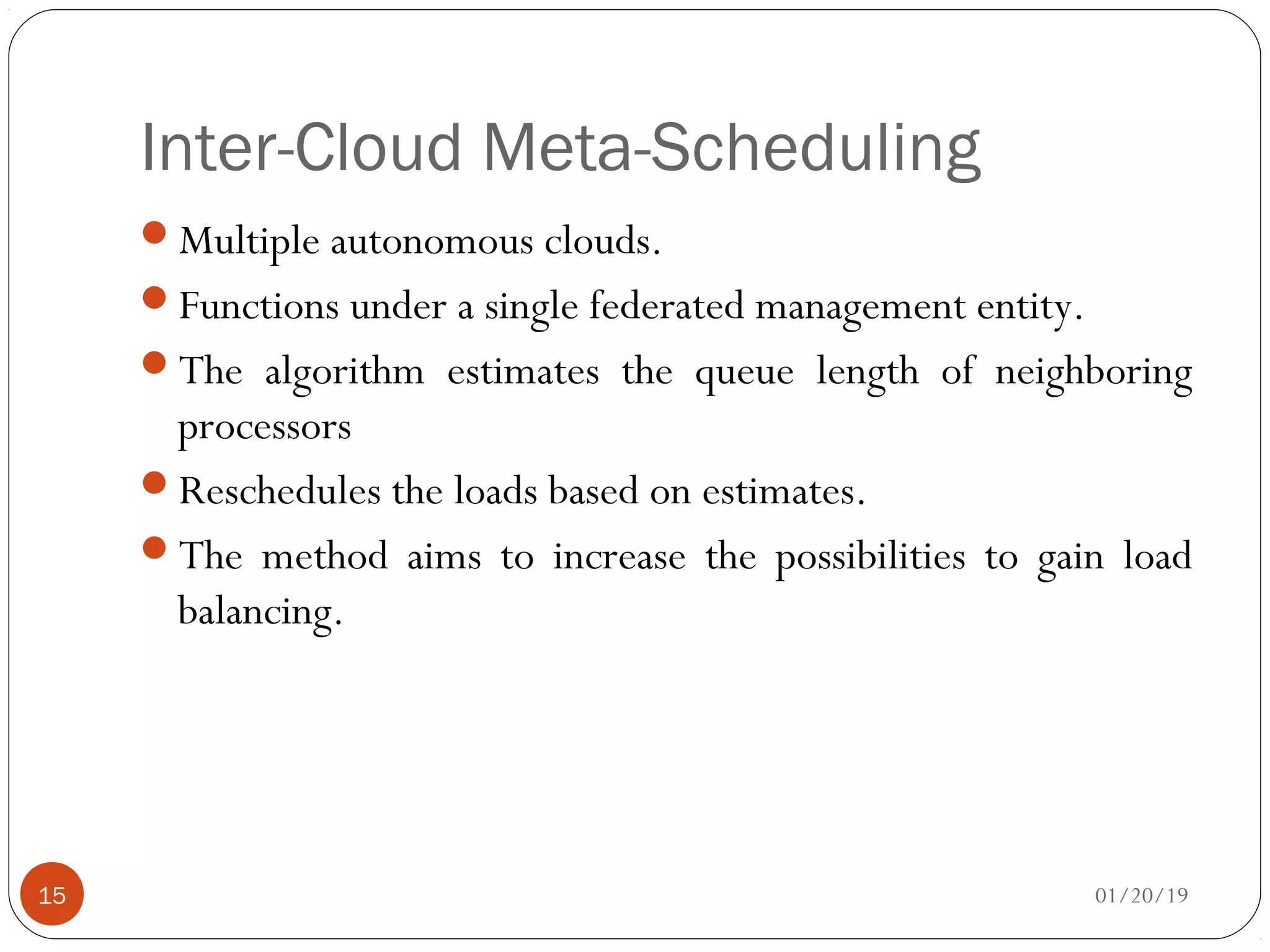 Inter-Cloud Meta-Scheduling
Multiple autonomous clouds.
Functions under a single federated management entity.
The algorithm estimates the queue length of neighboring
processors
Reschedules the loads based on estimates.
The method aims to increase the possibilities to gain load
balancing.
01/20/1915
 