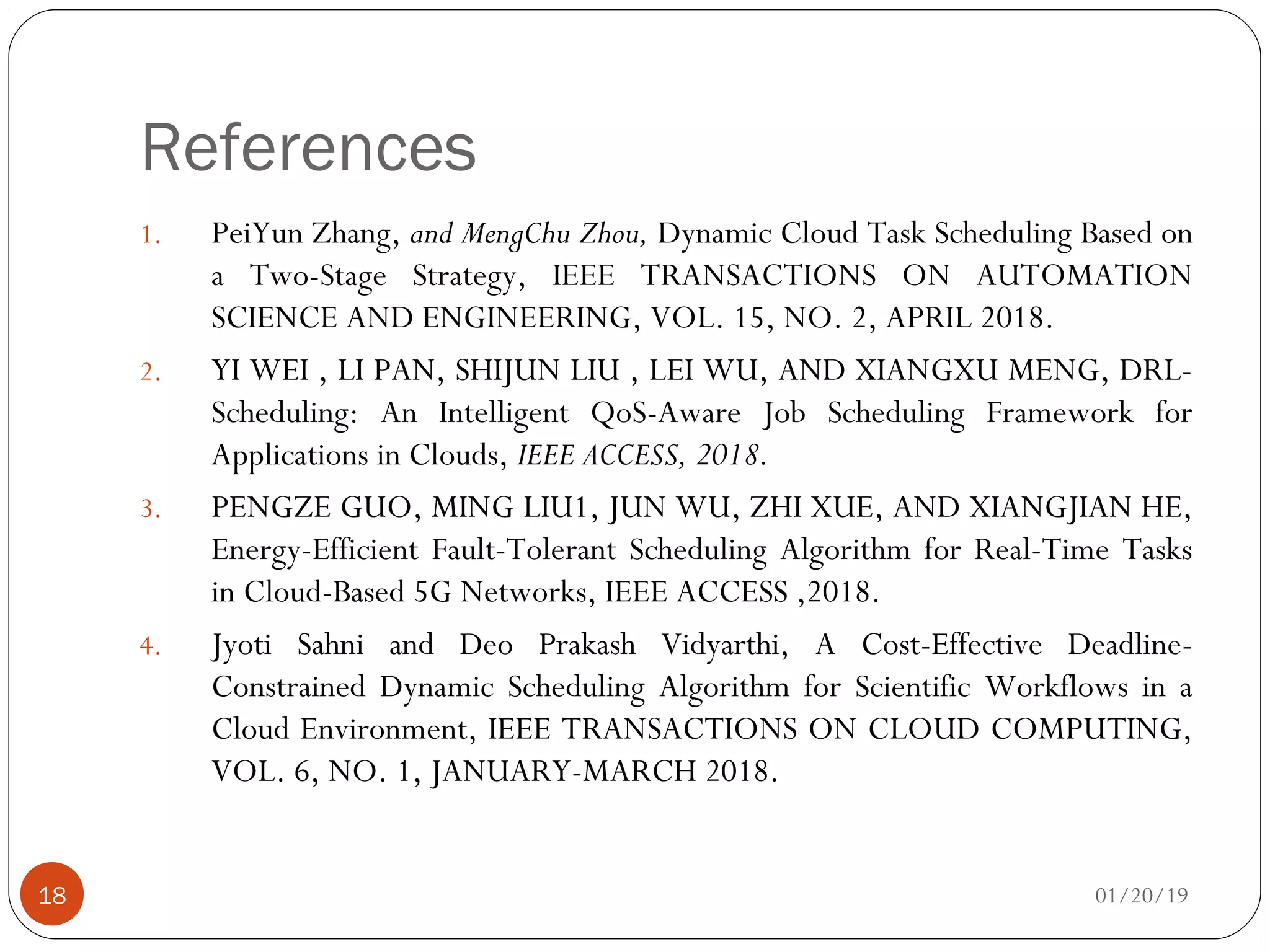 References
1. PeiYun Zhang, and MengChu Zhou, Dynamic Cloud Task Scheduling Based on
a Two-Stage Strategy, IEEE TRANSACTIONS ON AUTOMATION
SCIENCE AND ENGINEERING, VOL. 15, NO. 2, APRIL 2018.
2. YI WEI , LI PAN, SHIJUN LIU , LEI WU, AND XIANGXU MENG, DRL-
Scheduling: An Intelligent QoS-Aware Job Scheduling Framework for
Applications in Clouds, IEEE ACCESS, 2018.
3. PENGZE GUO, MING LIU1, JUN WU, ZHI XUE, AND XIANGJIAN HE,
Energy-Efficient Fault-Tolerant Scheduling Algorithm for Real-Time Tasks
in Cloud-Based 5G Networks, IEEE ACCESS ,2018.
4. Jyoti Sahni and Deo Prakash Vidyarthi, A Cost-Effective Deadline-
Constrained Dynamic Scheduling Algorithm for Scientific Workflows in a
Cloud Environment, IEEE TRANSACTIONS ON CLOUD COMPUTING,
VOL. 6, NO. 1, JANUARY-MARCH 2018.
01/20/1918
 