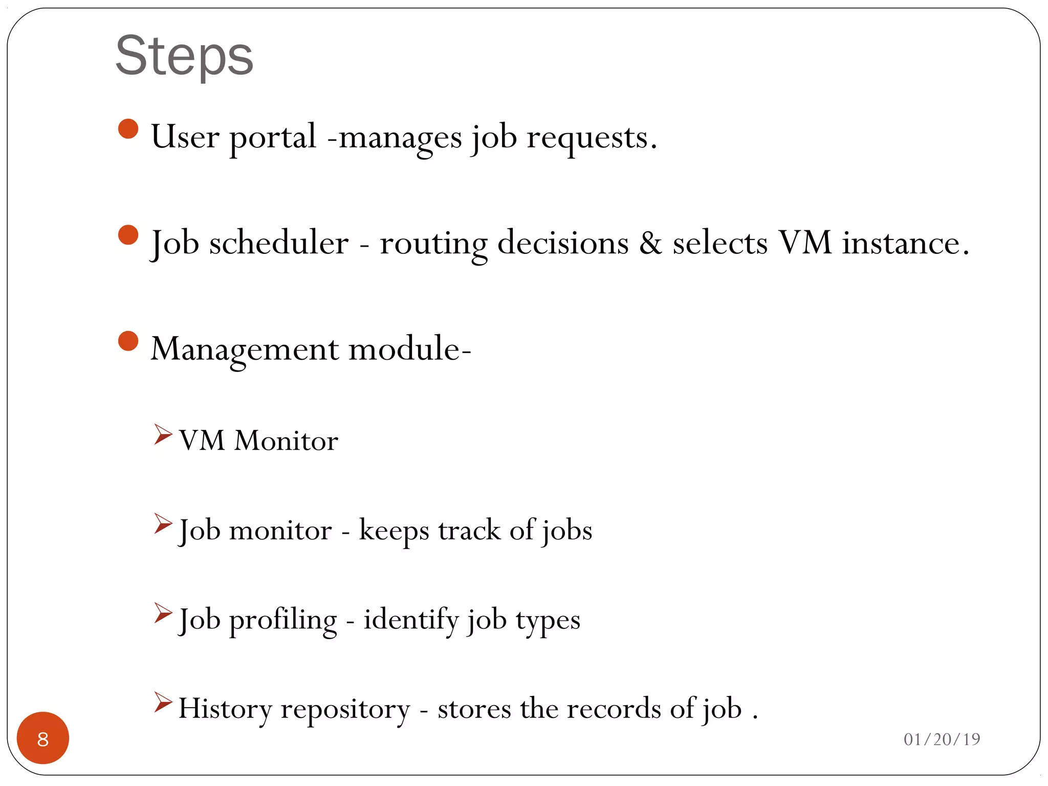 Steps
User portal -manages job requests.
Job scheduler - routing decisions & selects VM instance.
Management module-
VM Monitor
Job monitor - keeps track of jobs
Job profiling - identify job types
History repository - stores the records of job .
01/20/198
 