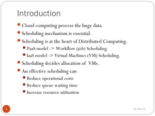 Introduction
Cloud computing process the huge data.
Scheduling mechanism is essential.
Scheduling is at the heart of Distributed Computing.
PaaS model -> Workflow (job) Scheduling
IaaS model -> Virtual Machines (VM) Scheduling.
Scheduling decides allocation of VMs.
An effective scheduling can
Reduce operational costs
Reduce queue waiting time
Increase resource utilization
01/20/193
 