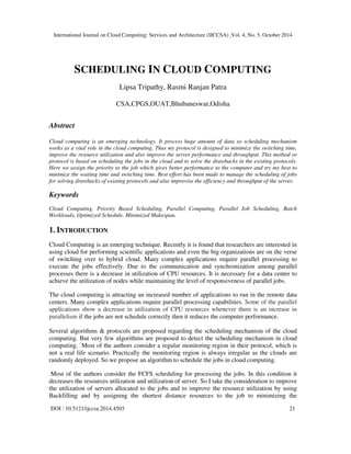 International Journal on Cloud Computing: Services and Architecture (IJCCSA) ,Vol. 4, No. 5, October 2014 
SCHEDULING IN CLOUD COMPUTING 
Lipsa Tripathy, Rasmi Ranjan Patra 
CSA,CPGS,OUAT,Bhubaneswar,Odisha 
Abstract 
Cloud computing is an emerging technology. It process huge amount of data so scheduling mechanism 
works as a vital role in the cloud computing. Thus my protocol is designed to minimize the switching time, 
improve the resource utilization and also improve the server performance and throughput. This method or 
protocol is based on scheduling the jobs in the cloud and to solve the drawbacks in the existing protocols. 
Here we assign the priority to the job which gives better performance to the computer and try my best to 
minimize the waiting time and switching time. Best effort has been made to manage the scheduling of jobs 
for solving drawbacks of existing protocols and also improvise the efficiency and throughput of the server. 
Keywords 
Cloud Computing, Priority Based Scheduling, Parallel Computing, Parallel Job Scheduling, Batch 
Workloads, Optimized Schedule, Minimized Makespan. 
1. INTRODUCTION 
Cloud Computing is an emerging technique. Recently it is found that researchers are interested in 
using cloud for performing scientific applications and even the big organizations are on the verse 
of switching over to hybrid cloud. Many complex applications require parallel processing to 
execute the jobs effectively. Due to the communication and synchronization among parallel 
processes there is a decrease in utilization of CPU resources. It is necessary for a data center to 
achieve the utilization of nodes while maintaining the level of responsiveness of parallel jobs. 
The cloud computing is attracting an increased number of applications to run in the remote data 
centers. Many complex applications require parallel processing capabilities. Some of the parallel 
applications show a decrease in utilization of CPU resources whenever there is an increase in 
parallelism if the jobs are not schedule correctly then it reduces the computer performance. 
Several algorithms & protocols are proposed regarding the scheduling mechanism of the cloud 
computing. But very few algorithms are proposed to detect the scheduling mechanism in cloud 
computing. Most of the authors consider a regular monitoring region in their protocol, which is 
not a real life scenario. Practically the monitoring region is always irregular as the clouds are 
randomly deployed. So we propose an algorithm to schedule the jobs in cloud computing. 
Most of the authors consider the FCFS scheduling for processing the jobs. In this condition it 
decreases the resources utilization and utilization of server. So I take the consideration to improve 
the utilization of servers allocated to the jobs and to improve the resource utilization by using 
Backfilling and by assigning the shortest distance resources to the job to minimizing the 
DOI : 10.5121/ijccsa.2014.4503 21 
 