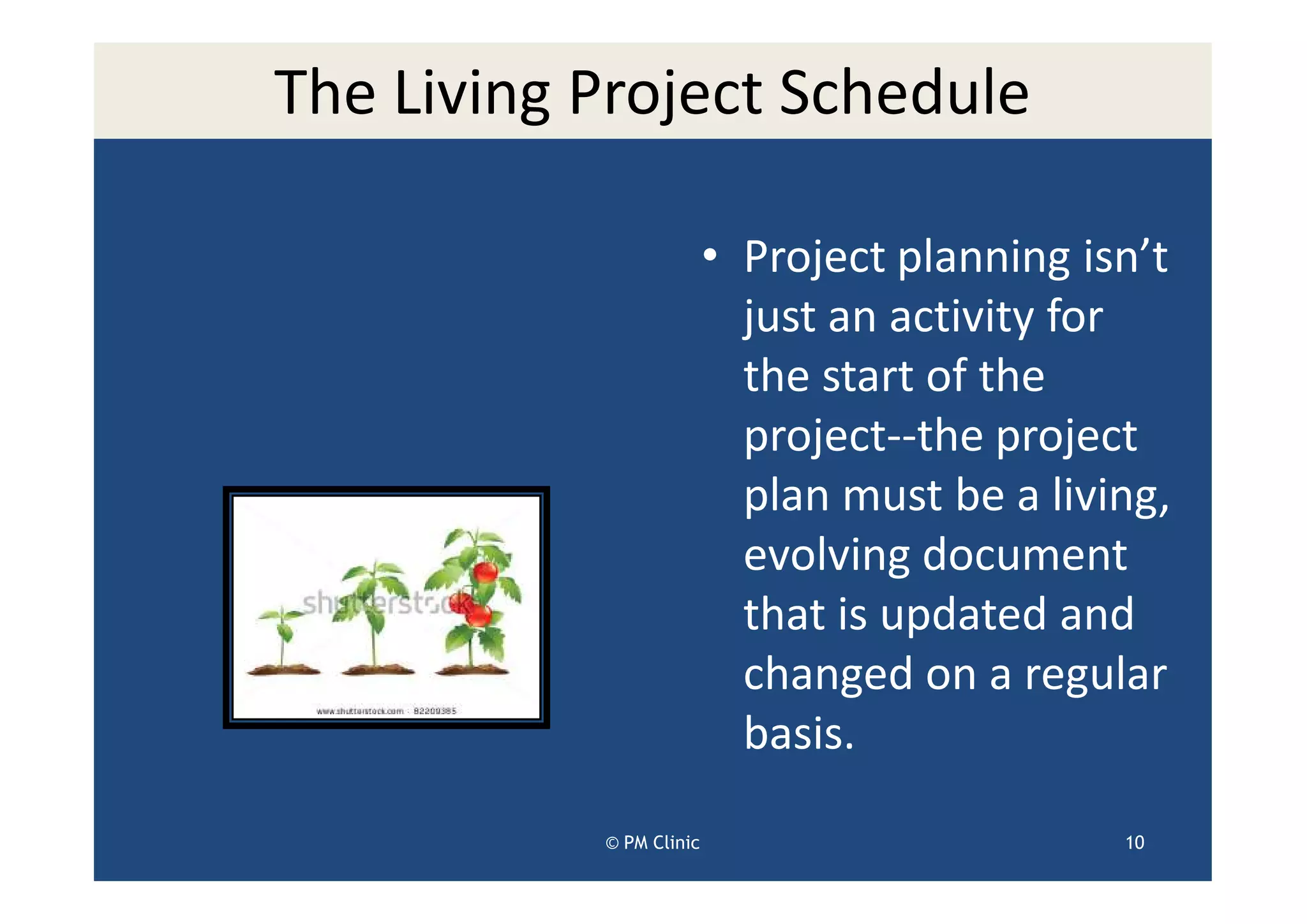 The Living Project Schedule

                         • Project planning isn’t
                           just an activity for
                           the start of the
                           project--the project
                           plan must be a living,
                           evolving document
                           that is updated and
                           changed on a regular
                           basis.

           © PM Clinic                        10
 