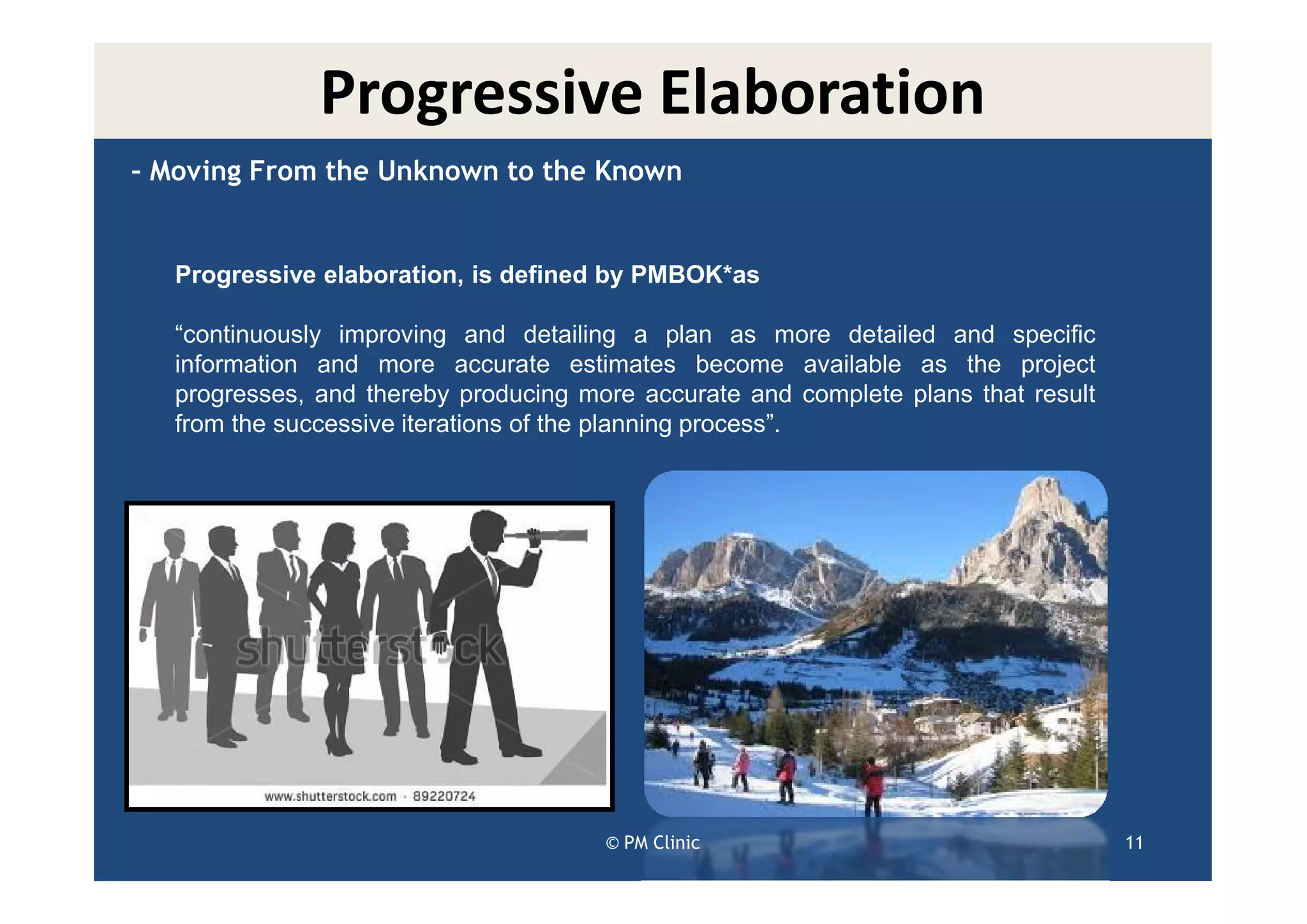 Progressive Elaboration
– Moving From the Unknown to the Known


   Progressive elaboration, is defined by PMBOK*as

   “continuously improving and detailing a plan as more detailed and specific
   information and more accurate estimates become available as the project
   progresses, and thereby producing more accurate and complete plans that result
   from the successive iterations of the planning process”.




                                       © PM Clinic                                  11
 