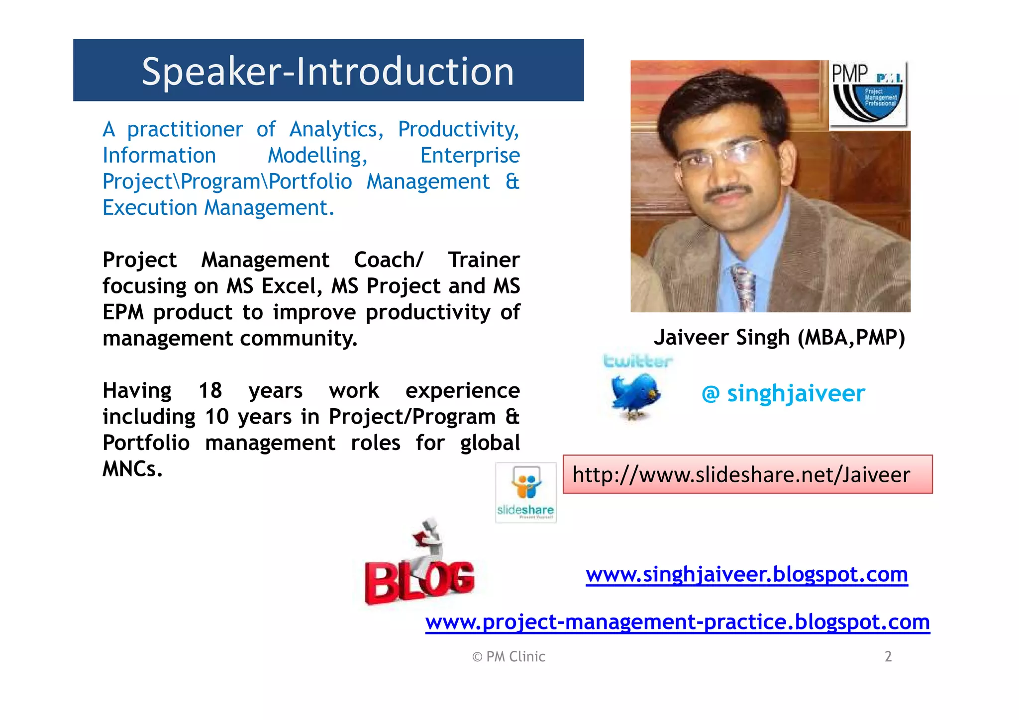 Speaker-Introduction
A practitioner of Analytics, Productivity,
Information     Modelling,     Enterprise
ProjectProgramPortfolio Management &
Execution Management.

Project Management Coach/ Trainer
focusing on MS Excel, MS Project and MS
EPM product to improve productivity of
management community.                                     Jaiveer Singh (MBA,PMP)

Having 18 years work experience                                @ singhjaiveer
including 10 years in Project/Program &
Portfolio management roles for global
MNCs.                                              http://www.slideshare.net/Jaiveer



                                                    www.singhjaiveer.blogspot.com

                                www.project-management-practice.blogspot.com
                                     © PM Clinic                                 2
 