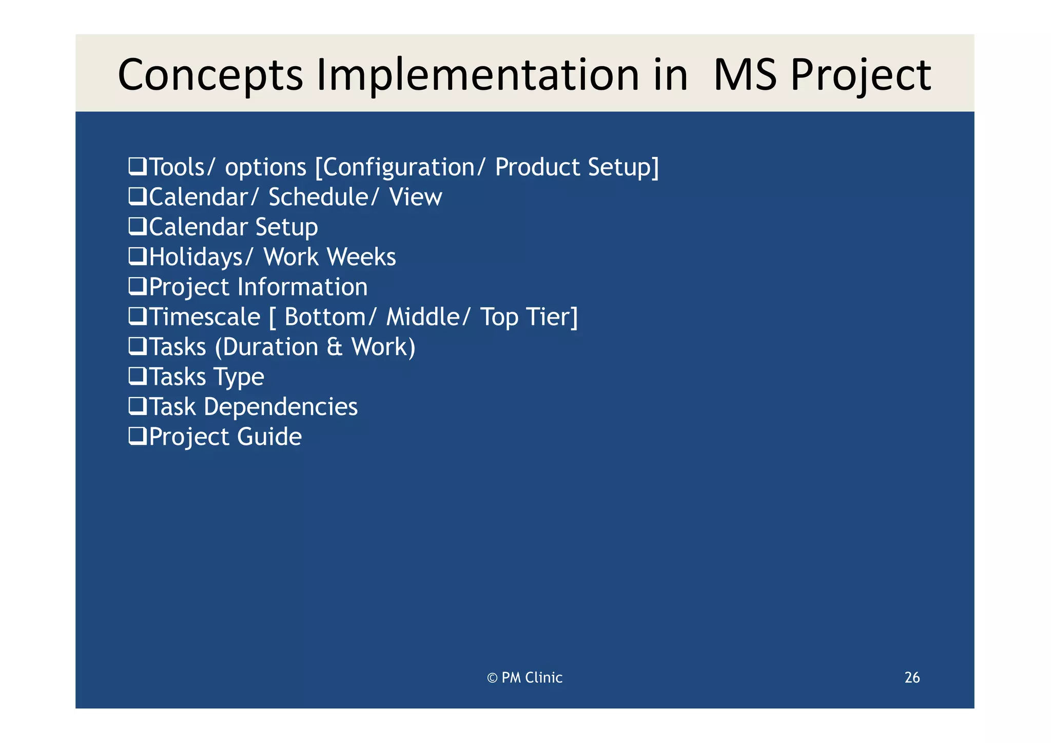 Concepts Implementation in MS Project
 Tools/ options [Configuration/ Product Setup]
 Calendar/ Schedule/ View
 Calendar Setup
 Holidays/ Work Weeks
 Project Information
 Timescale [ Bottom/ Middle/ Top Tier]
 Tasks (Duration & Work)
 Tasks Type
 Task Dependencies
 Project Guide




                              © PM Clinic        26
 