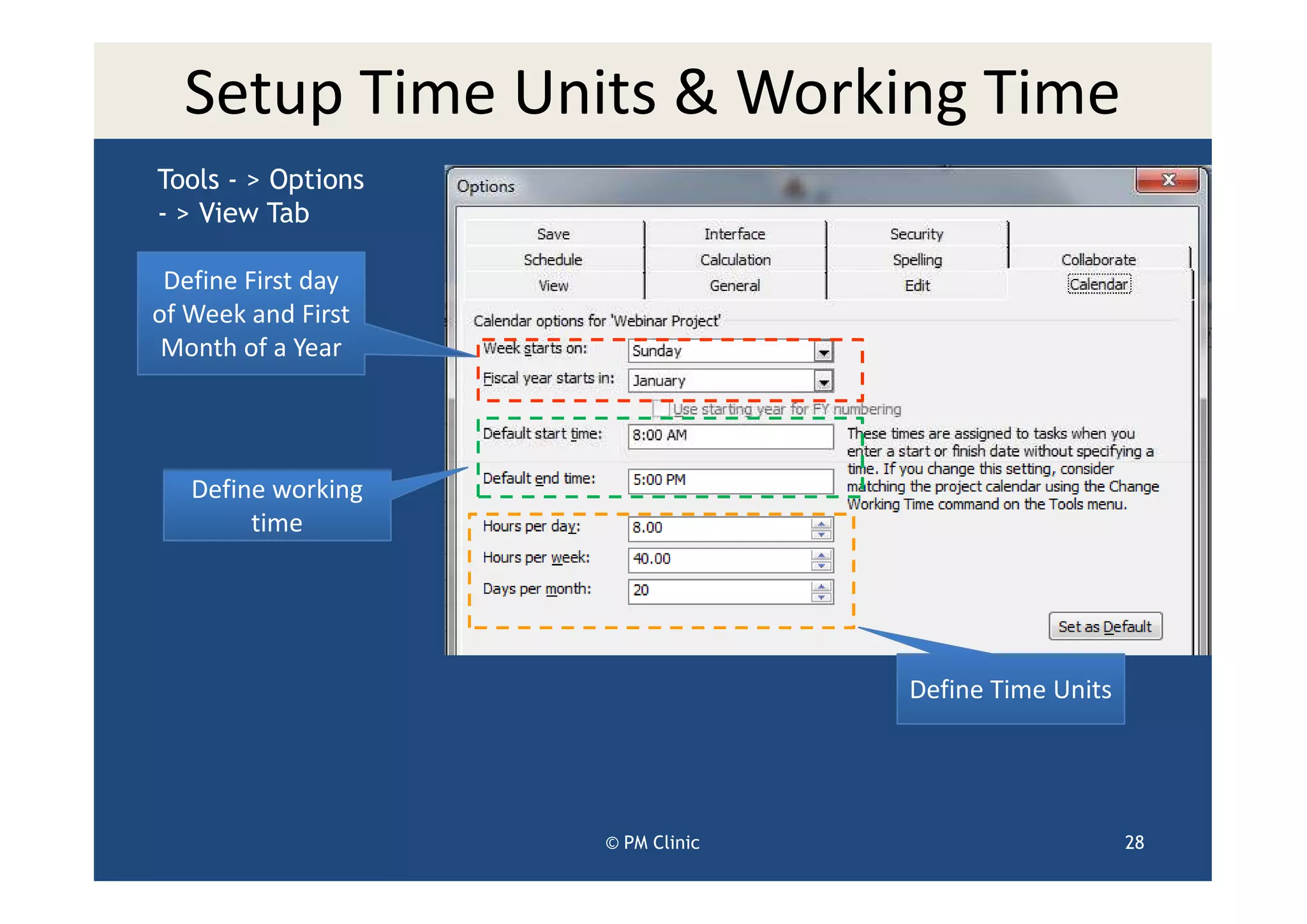 Setup Time Units & Working Time
Tools - > Options
- > View Tab

 Define First day
of Week and First
 Month of a Year




   Define working
        time




                                  Define Time Units




                    © PM Clinic                       28
 