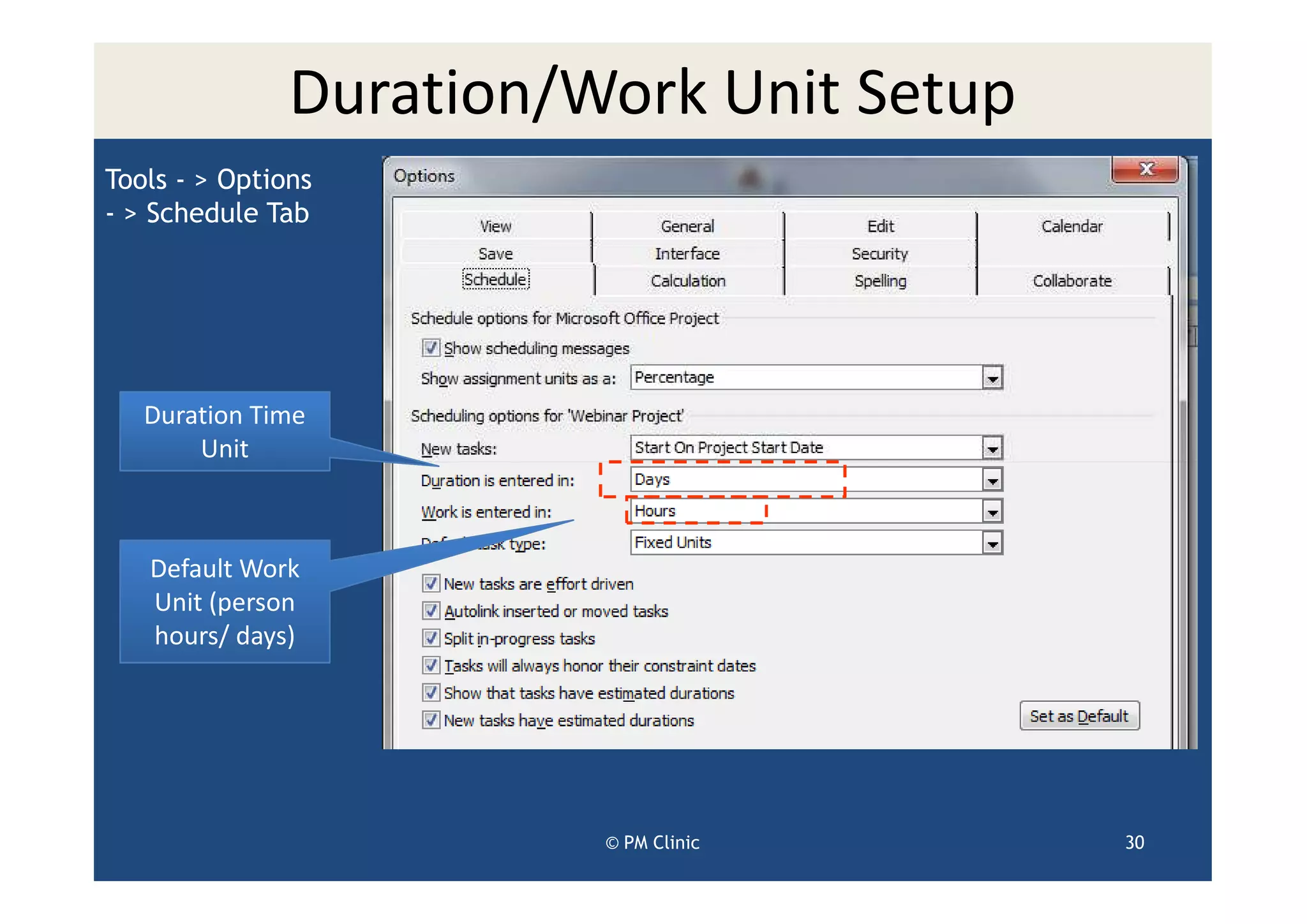 Duration/Work Unit Setup
Tools - > Options
- > Schedule Tab




   Duration Time
       Unit



   Default Work
   Unit (person
   hours/ days)




                         © PM Clinic      30
 