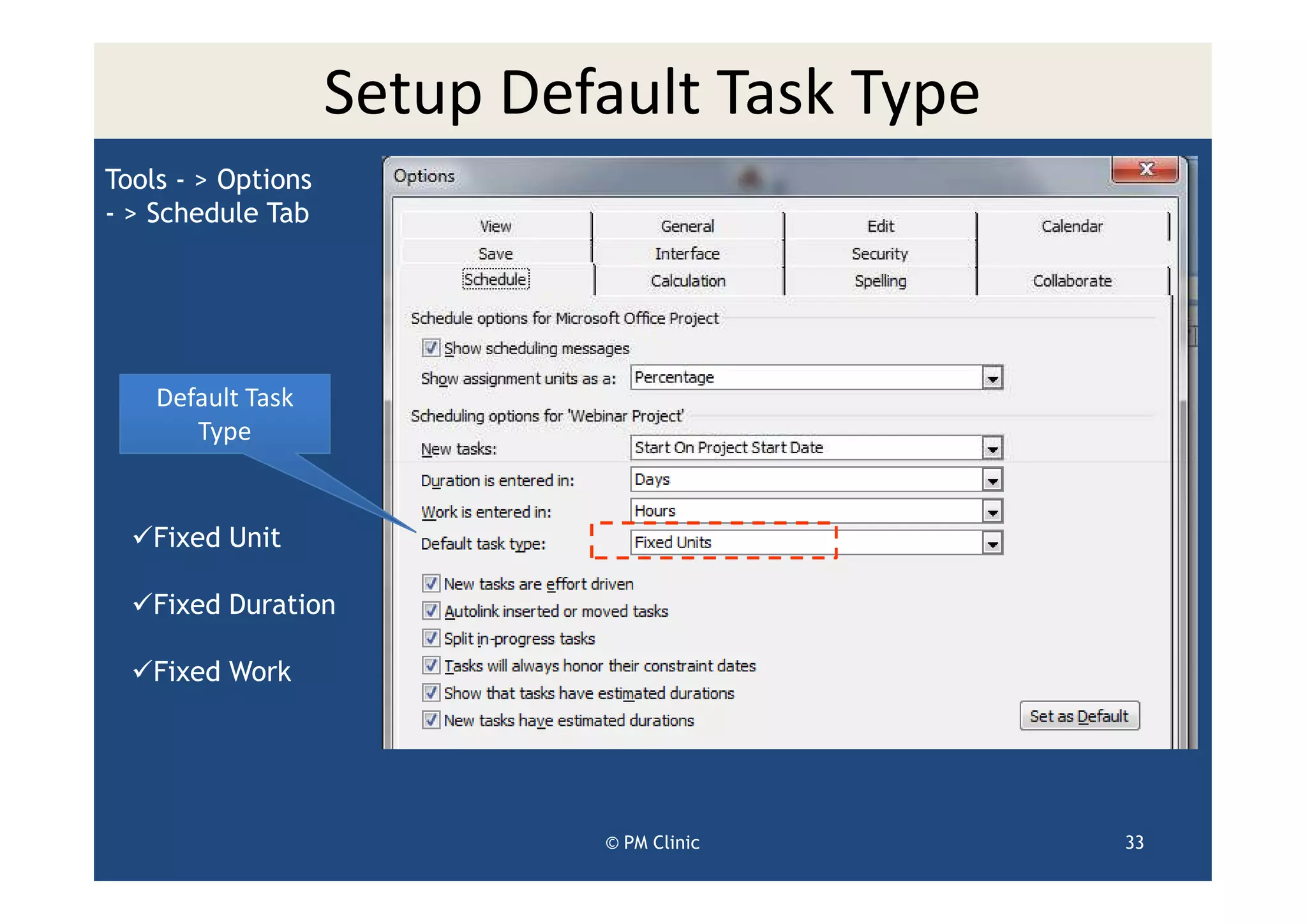 Setup Default Task Type
Tools - > Options
- > Schedule Tab




    Default Task
       Type


   Fixed Unit

   Fixed Duration

   Fixed Work




                             © PM Clinic      33
 